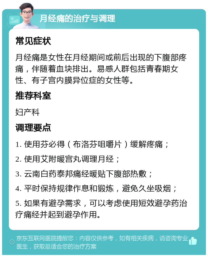 月经痛的治疗与调理 常见症状 月经痛是女性在月经期间或前后出现的下腹部疼痛，伴随着血块排出。易感人群包括青春期女性、有子宫内膜异位症的女性等。 推荐科室 妇产科 调理要点 1. 使用芬必得（布洛芬咀嚼片）缓解疼痛； 2. 使用艾附暖宫丸调理月经； 3. 云南白药泰邦痛经暖贴下腹部热敷； 4. 平时保持规律作息和锻炼，避免久坐吸烟； 5. 如果有避孕需求，可以考虑使用短效避孕药治疗痛经并起到避孕作用。