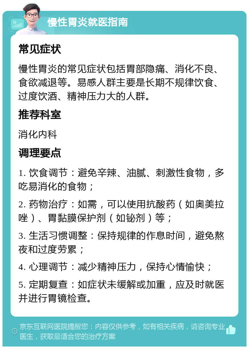 慢性胃炎就医指南 常见症状 慢性胃炎的常见症状包括胃部隐痛、消化不良、食欲减退等。易感人群主要是长期不规律饮食、过度饮酒、精神压力大的人群。 推荐科室 消化内科 调理要点 1. 饮食调节：避免辛辣、油腻、刺激性食物，多吃易消化的食物； 2. 药物治疗：如需，可以使用抗酸药（如奥美拉唑）、胃黏膜保护剂（如铋剂）等； 3. 生活习惯调整：保持规律的作息时间，避免熬夜和过度劳累； 4. 心理调节：减少精神压力，保持心情愉快； 5. 定期复查：如症状未缓解或加重，应及时就医并进行胃镜检查。