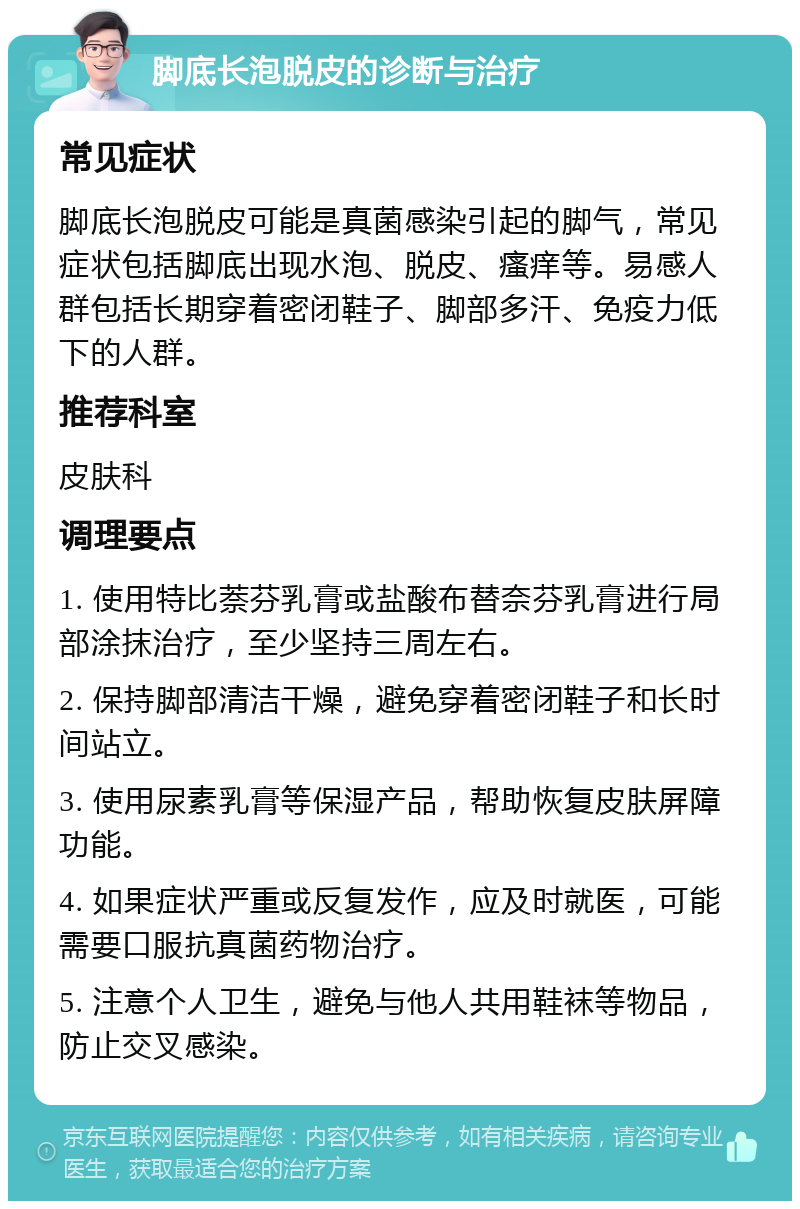 脚底长泡脱皮的诊断与治疗 常见症状 脚底长泡脱皮可能是真菌感染引起的脚气，常见症状包括脚底出现水泡、脱皮、瘙痒等。易感人群包括长期穿着密闭鞋子、脚部多汗、免疫力低下的人群。 推荐科室 皮肤科 调理要点 1. 使用特比萘芬乳膏或盐酸布替奈芬乳膏进行局部涂抹治疗，至少坚持三周左右。 2. 保持脚部清洁干燥，避免穿着密闭鞋子和长时间站立。 3. 使用尿素乳膏等保湿产品，帮助恢复皮肤屏障功能。 4. 如果症状严重或反复发作，应及时就医，可能需要口服抗真菌药物治疗。 5. 注意个人卫生，避免与他人共用鞋袜等物品，防止交叉感染。