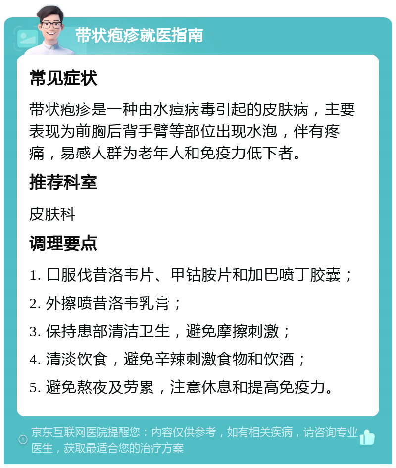 带状疱疹就医指南 常见症状 带状疱疹是一种由水痘病毒引起的皮肤病，主要表现为前胸后背手臂等部位出现水泡，伴有疼痛，易感人群为老年人和免疫力低下者。 推荐科室 皮肤科 调理要点 1. 口服伐昔洛韦片、甲钴胺片和加巴喷丁胶囊； 2. 外擦喷昔洛韦乳膏； 3. 保持患部清洁卫生，避免摩擦刺激； 4. 清淡饮食，避免辛辣刺激食物和饮酒； 5. 避免熬夜及劳累，注意休息和提高免疫力。