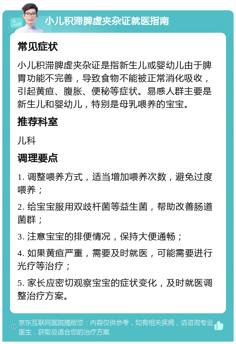 小儿积滞脾虚夹杂证就医指南 常见症状 小儿积滞脾虚夹杂证是指新生儿或婴幼儿由于脾胃功能不完善，导致食物不能被正常消化吸收，引起黄疸、腹胀、便秘等症状。易感人群主要是新生儿和婴幼儿，特别是母乳喂养的宝宝。 推荐科室 儿科 调理要点 1. 调整喂养方式，适当增加喂养次数，避免过度喂养； 2. 给宝宝服用双歧杆菌等益生菌，帮助改善肠道菌群； 3. 注意宝宝的排便情况，保持大便通畅； 4. 如果黄疸严重，需要及时就医，可能需要进行光疗等治疗； 5. 家长应密切观察宝宝的症状变化，及时就医调整治疗方案。