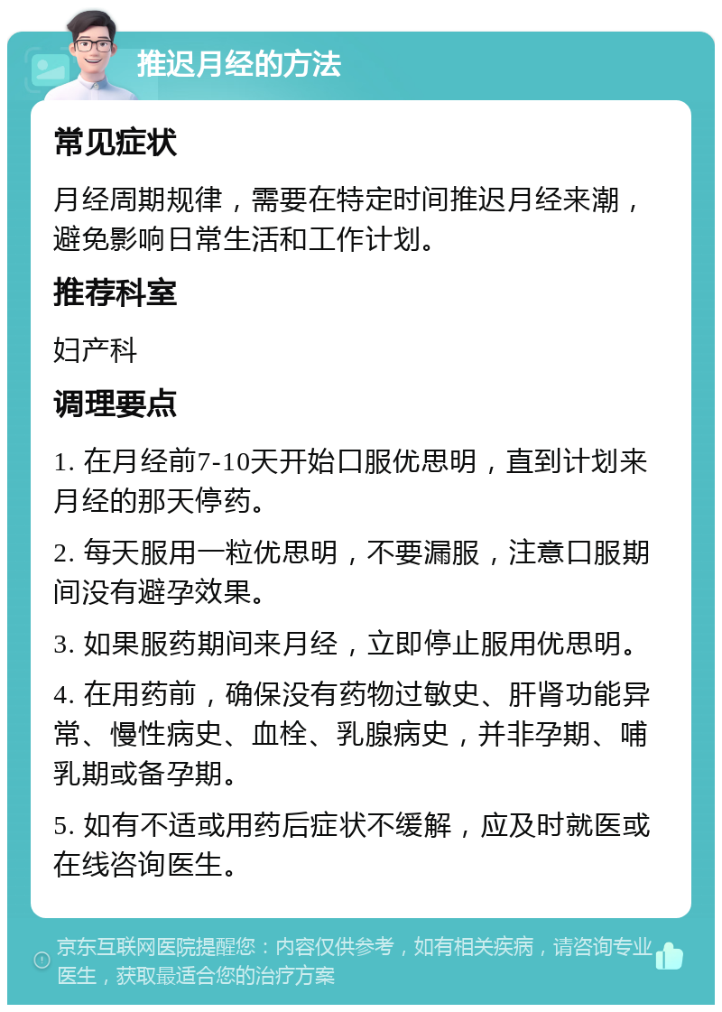 推迟月经的方法 常见症状 月经周期规律，需要在特定时间推迟月经来潮，避免影响日常生活和工作计划。 推荐科室 妇产科 调理要点 1. 在月经前7-10天开始口服优思明，直到计划来月经的那天停药。 2. 每天服用一粒优思明，不要漏服，注意口服期间没有避孕效果。 3. 如果服药期间来月经，立即停止服用优思明。 4. 在用药前，确保没有药物过敏史、肝肾功能异常、慢性病史、血栓、乳腺病史，并非孕期、哺乳期或备孕期。 5. 如有不适或用药后症状不缓解，应及时就医或在线咨询医生。