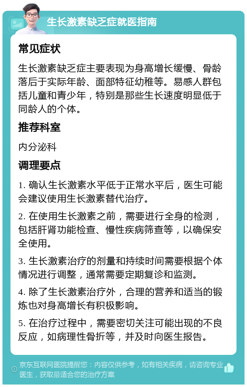 生长激素缺乏症就医指南 常见症状 生长激素缺乏症主要表现为身高增长缓慢、骨龄落后于实际年龄、面部特征幼稚等。易感人群包括儿童和青少年，特别是那些生长速度明显低于同龄人的个体。 推荐科室 内分泌科 调理要点 1. 确认生长激素水平低于正常水平后，医生可能会建议使用生长激素替代治疗。 2. 在使用生长激素之前，需要进行全身的检测，包括肝肾功能检查、慢性疾病筛查等，以确保安全使用。 3. 生长激素治疗的剂量和持续时间需要根据个体情况进行调整，通常需要定期复诊和监测。 4. 除了生长激素治疗外，合理的营养和适当的锻炼也对身高增长有积极影响。 5. 在治疗过程中，需要密切关注可能出现的不良反应，如病理性骨折等，并及时向医生报告。