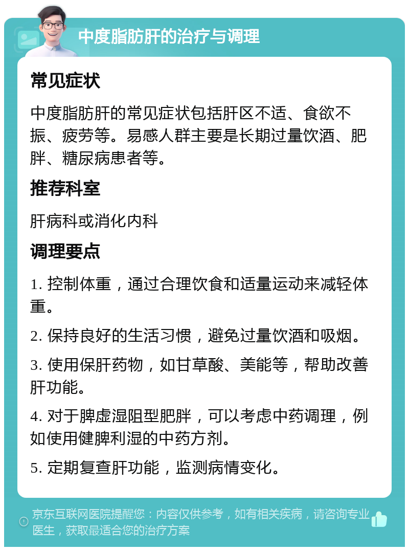 中度脂肪肝的治疗与调理 常见症状 中度脂肪肝的常见症状包括肝区不适、食欲不振、疲劳等。易感人群主要是长期过量饮酒、肥胖、糖尿病患者等。 推荐科室 肝病科或消化内科 调理要点 1. 控制体重，通过合理饮食和适量运动来减轻体重。 2. 保持良好的生活习惯，避免过量饮酒和吸烟。 3. 使用保肝药物，如甘草酸、美能等，帮助改善肝功能。 4. 对于脾虚湿阻型肥胖，可以考虑中药调理，例如使用健脾利湿的中药方剂。 5. 定期复查肝功能，监测病情变化。