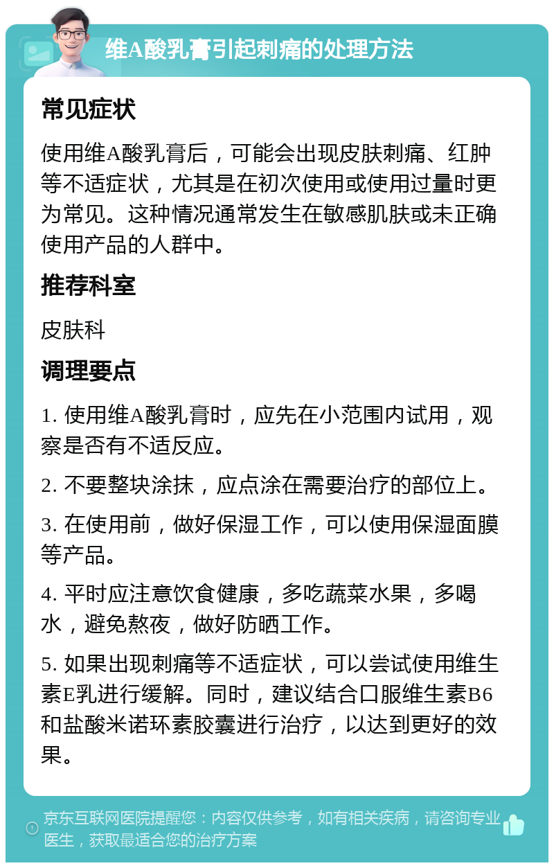 维A酸乳膏引起刺痛的处理方法 常见症状 使用维A酸乳膏后，可能会出现皮肤刺痛、红肿等不适症状，尤其是在初次使用或使用过量时更为常见。这种情况通常发生在敏感肌肤或未正确使用产品的人群中。 推荐科室 皮肤科 调理要点 1. 使用维A酸乳膏时，应先在小范围内试用，观察是否有不适反应。 2. 不要整块涂抹，应点涂在需要治疗的部位上。 3. 在使用前，做好保湿工作，可以使用保湿面膜等产品。 4. 平时应注意饮食健康，多吃蔬菜水果，多喝水，避免熬夜，做好防晒工作。 5. 如果出现刺痛等不适症状，可以尝试使用维生素E乳进行缓解。同时，建议结合口服维生素B6和盐酸米诺环素胶囊进行治疗，以达到更好的效果。