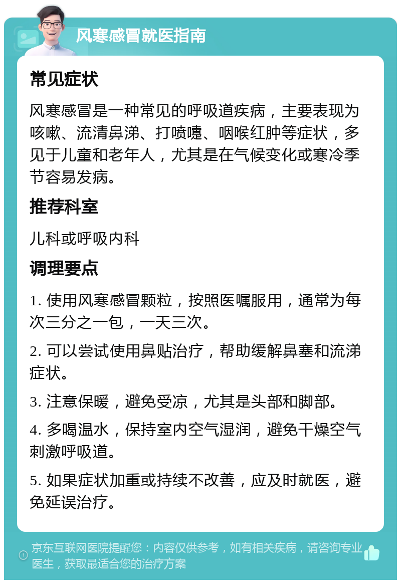 风寒感冒就医指南 常见症状 风寒感冒是一种常见的呼吸道疾病，主要表现为咳嗽、流清鼻涕、打喷嚏、咽喉红肿等症状，多见于儿童和老年人，尤其是在气候变化或寒冷季节容易发病。 推荐科室 儿科或呼吸内科 调理要点 1. 使用风寒感冒颗粒，按照医嘱服用，通常为每次三分之一包，一天三次。 2. 可以尝试使用鼻贴治疗，帮助缓解鼻塞和流涕症状。 3. 注意保暖，避免受凉，尤其是头部和脚部。 4. 多喝温水，保持室内空气湿润，避免干燥空气刺激呼吸道。 5. 如果症状加重或持续不改善，应及时就医，避免延误治疗。