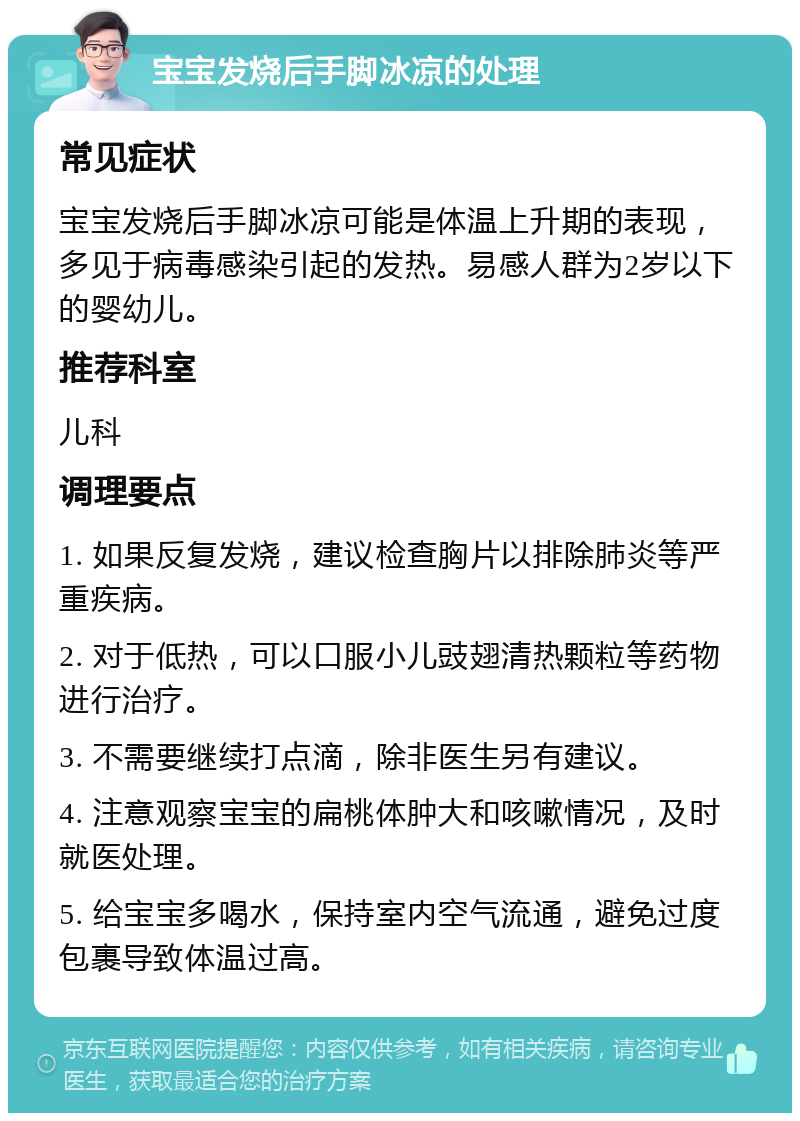 宝宝发烧后手脚冰凉的处理 常见症状 宝宝发烧后手脚冰凉可能是体温上升期的表现，多见于病毒感染引起的发热。易感人群为2岁以下的婴幼儿。 推荐科室 儿科 调理要点 1. 如果反复发烧，建议检查胸片以排除肺炎等严重疾病。 2. 对于低热，可以口服小儿豉翅清热颗粒等药物进行治疗。 3. 不需要继续打点滴，除非医生另有建议。 4. 注意观察宝宝的扁桃体肿大和咳嗽情况，及时就医处理。 5. 给宝宝多喝水，保持室内空气流通，避免过度包裹导致体温过高。