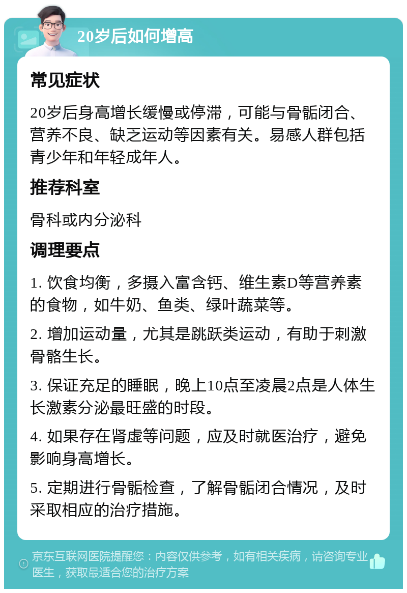 20岁后如何增高 常见症状 20岁后身高增长缓慢或停滞，可能与骨骺闭合、营养不良、缺乏运动等因素有关。易感人群包括青少年和年轻成年人。 推荐科室 骨科或内分泌科 调理要点 1. 饮食均衡，多摄入富含钙、维生素D等营养素的食物，如牛奶、鱼类、绿叶蔬菜等。 2. 增加运动量，尤其是跳跃类运动，有助于刺激骨骼生长。 3. 保证充足的睡眠，晚上10点至凌晨2点是人体生长激素分泌最旺盛的时段。 4. 如果存在肾虚等问题，应及时就医治疗，避免影响身高增长。 5. 定期进行骨骺检查，了解骨骺闭合情况，及时采取相应的治疗措施。