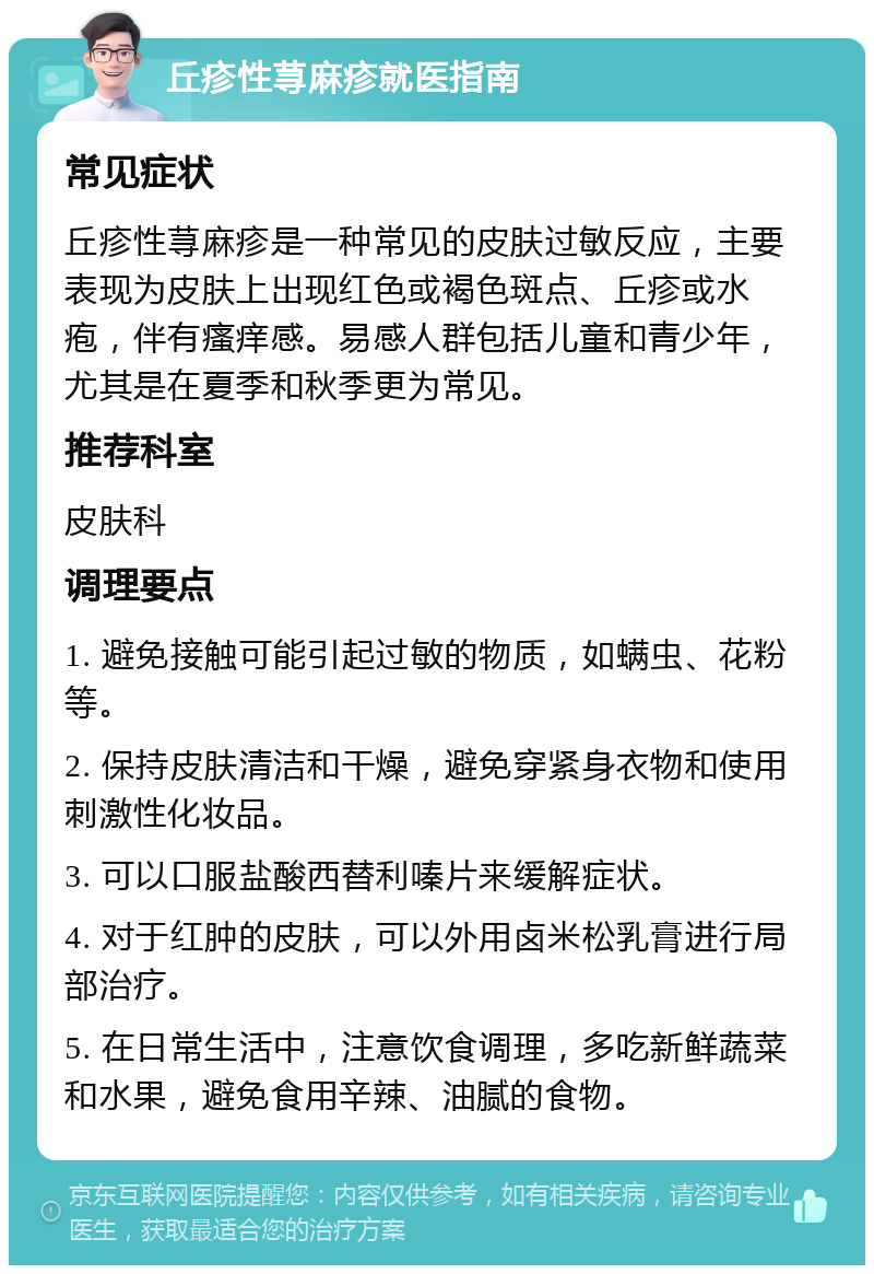 丘疹性荨麻疹就医指南 常见症状 丘疹性荨麻疹是一种常见的皮肤过敏反应，主要表现为皮肤上出现红色或褐色斑点、丘疹或水疱，伴有瘙痒感。易感人群包括儿童和青少年，尤其是在夏季和秋季更为常见。 推荐科室 皮肤科 调理要点 1. 避免接触可能引起过敏的物质，如螨虫、花粉等。 2. 保持皮肤清洁和干燥，避免穿紧身衣物和使用刺激性化妆品。 3. 可以口服盐酸西替利嗪片来缓解症状。 4. 对于红肿的皮肤，可以外用卤米松乳膏进行局部治疗。 5. 在日常生活中，注意饮食调理，多吃新鲜蔬菜和水果，避免食用辛辣、油腻的食物。