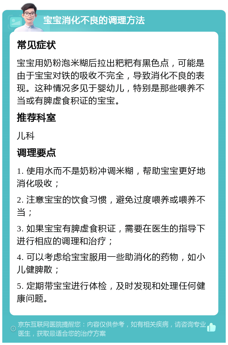 宝宝消化不良的调理方法 常见症状 宝宝用奶粉泡米糊后拉出粑粑有黑色点，可能是由于宝宝对铁的吸收不完全，导致消化不良的表现。这种情况多见于婴幼儿，特别是那些喂养不当或有脾虚食积证的宝宝。 推荐科室 儿科 调理要点 1. 使用水而不是奶粉冲调米糊，帮助宝宝更好地消化吸收； 2. 注意宝宝的饮食习惯，避免过度喂养或喂养不当； 3. 如果宝宝有脾虚食积证，需要在医生的指导下进行相应的调理和治疗； 4. 可以考虑给宝宝服用一些助消化的药物，如小儿健脾散； 5. 定期带宝宝进行体检，及时发现和处理任何健康问题。