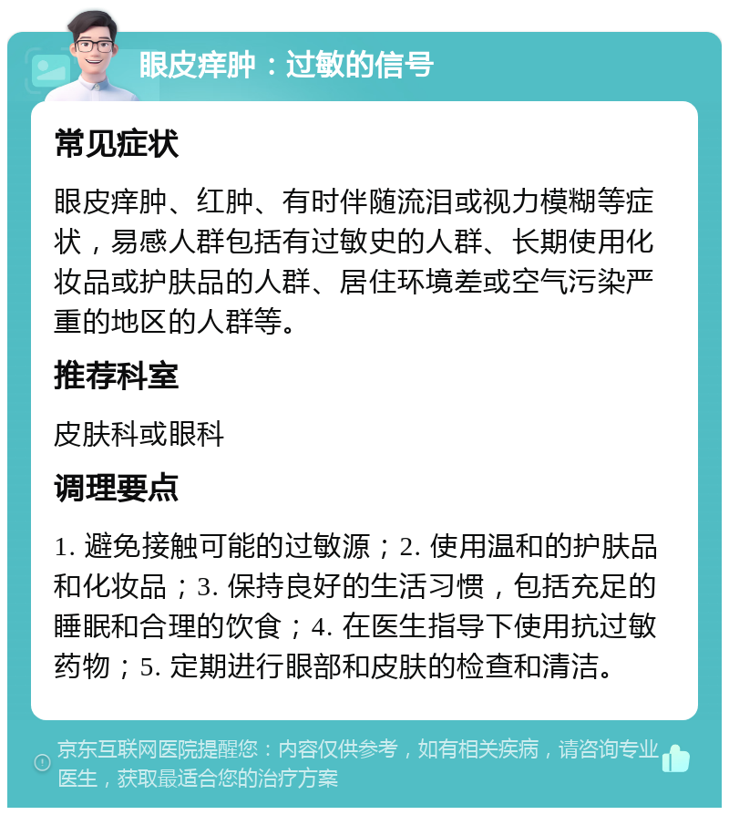 眼皮痒肿：过敏的信号 常见症状 眼皮痒肿、红肿、有时伴随流泪或视力模糊等症状，易感人群包括有过敏史的人群、长期使用化妆品或护肤品的人群、居住环境差或空气污染严重的地区的人群等。 推荐科室 皮肤科或眼科 调理要点 1. 避免接触可能的过敏源；2. 使用温和的护肤品和化妆品；3. 保持良好的生活习惯，包括充足的睡眠和合理的饮食；4. 在医生指导下使用抗过敏药物；5. 定期进行眼部和皮肤的检查和清洁。