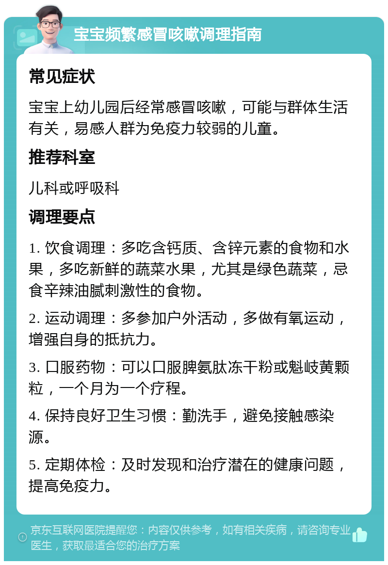 宝宝频繁感冒咳嗽调理指南 常见症状 宝宝上幼儿园后经常感冒咳嗽，可能与群体生活有关，易感人群为免疫力较弱的儿童。 推荐科室 儿科或呼吸科 调理要点 1. 饮食调理：多吃含钙质、含锌元素的食物和水果，多吃新鲜的蔬菜水果，尤其是绿色蔬菜，忌食辛辣油腻刺激性的食物。 2. 运动调理：多参加户外活动，多做有氧运动，增强自身的抵抗力。 3. 口服药物：可以口服脾氨肽冻干粉或魁岐黄颗粒，一个月为一个疗程。 4. 保持良好卫生习惯：勤洗手，避免接触感染源。 5. 定期体检：及时发现和治疗潜在的健康问题，提高免疫力。