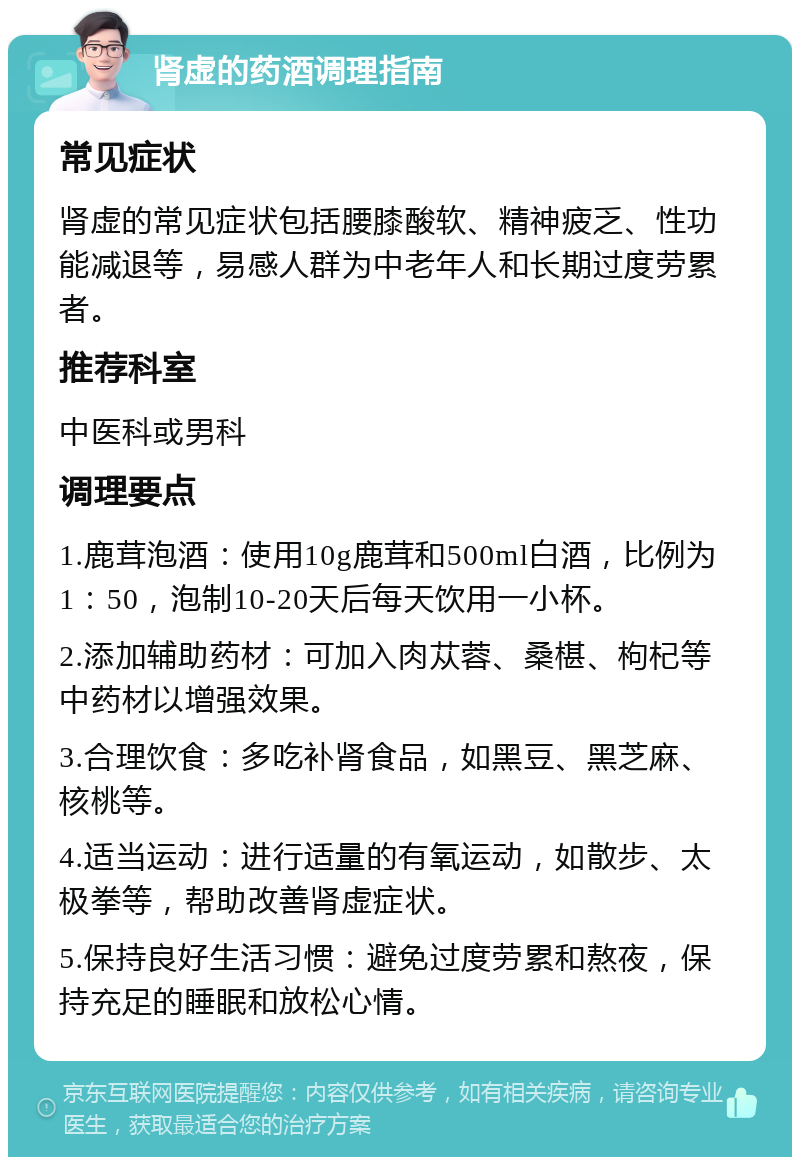 肾虚的药酒调理指南 常见症状 肾虚的常见症状包括腰膝酸软、精神疲乏、性功能减退等，易感人群为中老年人和长期过度劳累者。 推荐科室 中医科或男科 调理要点 1.鹿茸泡酒：使用10g鹿茸和500ml白酒，比例为1：50，泡制10-20天后每天饮用一小杯。 2.添加辅助药材：可加入肉苁蓉、桑椹、枸杞等中药材以增强效果。 3.合理饮食：多吃补肾食品，如黑豆、黑芝麻、核桃等。 4.适当运动：进行适量的有氧运动，如散步、太极拳等，帮助改善肾虚症状。 5.保持良好生活习惯：避免过度劳累和熬夜，保持充足的睡眠和放松心情。