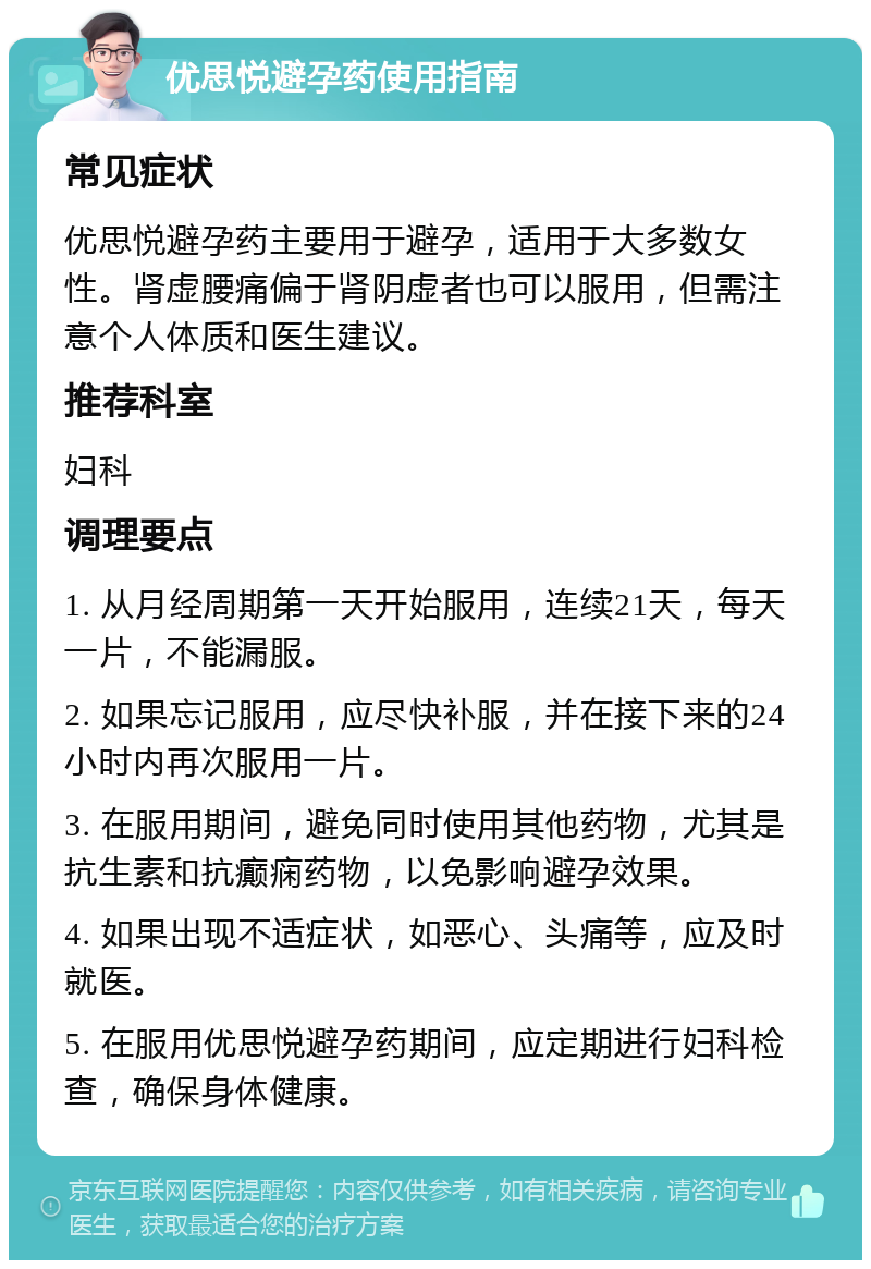 优思悦避孕药使用指南 常见症状 优思悦避孕药主要用于避孕，适用于大多数女性。肾虚腰痛偏于肾阴虚者也可以服用，但需注意个人体质和医生建议。 推荐科室 妇科 调理要点 1. 从月经周期第一天开始服用，连续21天，每天一片，不能漏服。 2. 如果忘记服用，应尽快补服，并在接下来的24小时内再次服用一片。 3. 在服用期间，避免同时使用其他药物，尤其是抗生素和抗癫痫药物，以免影响避孕效果。 4. 如果出现不适症状，如恶心、头痛等，应及时就医。 5. 在服用优思悦避孕药期间，应定期进行妇科检查，确保身体健康。