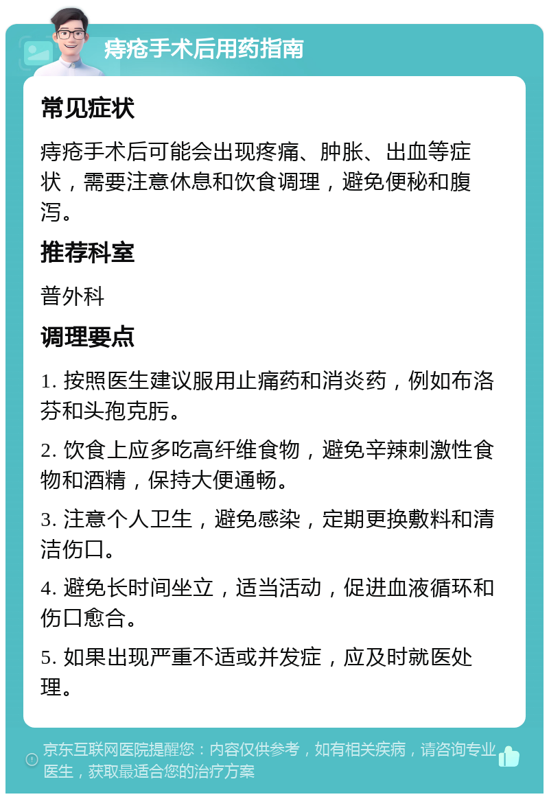 痔疮手术后用药指南 常见症状 痔疮手术后可能会出现疼痛、肿胀、出血等症状，需要注意休息和饮食调理，避免便秘和腹泻。 推荐科室 普外科 调理要点 1. 按照医生建议服用止痛药和消炎药，例如布洛芬和头孢克肟。 2. 饮食上应多吃高纤维食物，避免辛辣刺激性食物和酒精，保持大便通畅。 3. 注意个人卫生，避免感染，定期更换敷料和清洁伤口。 4. 避免长时间坐立，适当活动，促进血液循环和伤口愈合。 5. 如果出现严重不适或并发症，应及时就医处理。