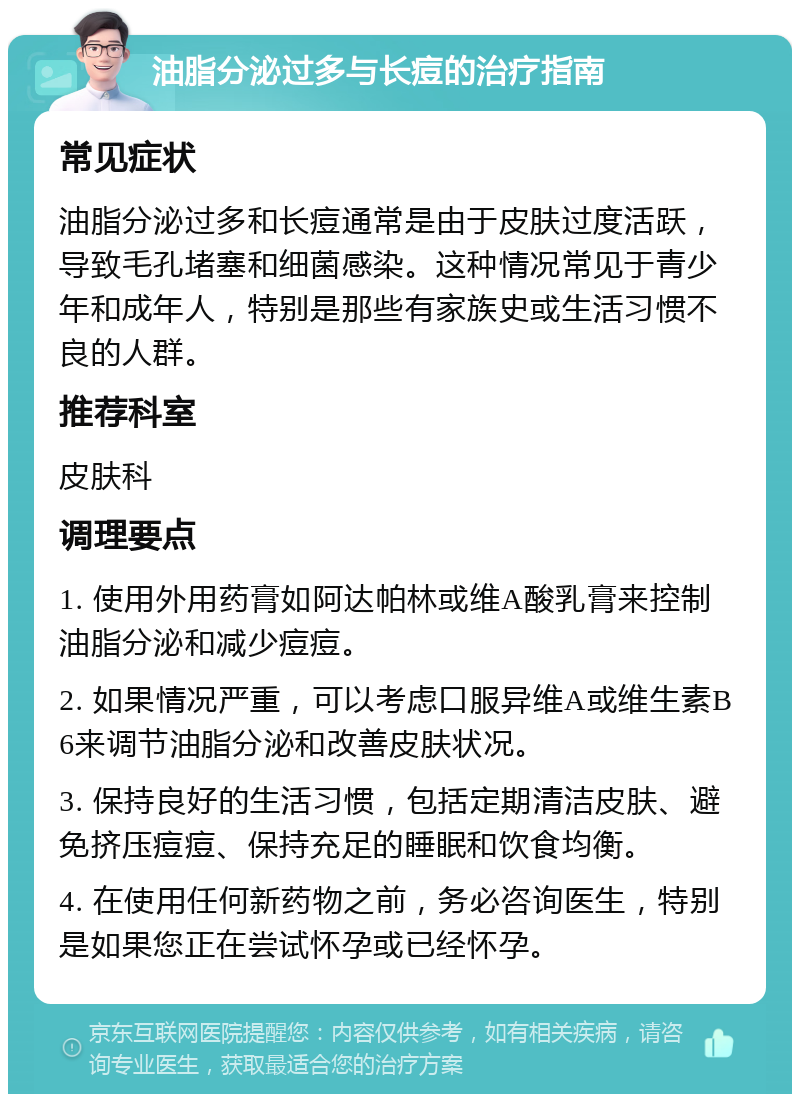 油脂分泌过多与长痘的治疗指南 常见症状 油脂分泌过多和长痘通常是由于皮肤过度活跃，导致毛孔堵塞和细菌感染。这种情况常见于青少年和成年人，特别是那些有家族史或生活习惯不良的人群。 推荐科室 皮肤科 调理要点 1. 使用外用药膏如阿达帕林或维A酸乳膏来控制油脂分泌和减少痘痘。 2. 如果情况严重，可以考虑口服异维A或维生素B6来调节油脂分泌和改善皮肤状况。 3. 保持良好的生活习惯，包括定期清洁皮肤、避免挤压痘痘、保持充足的睡眠和饮食均衡。 4. 在使用任何新药物之前，务必咨询医生，特别是如果您正在尝试怀孕或已经怀孕。