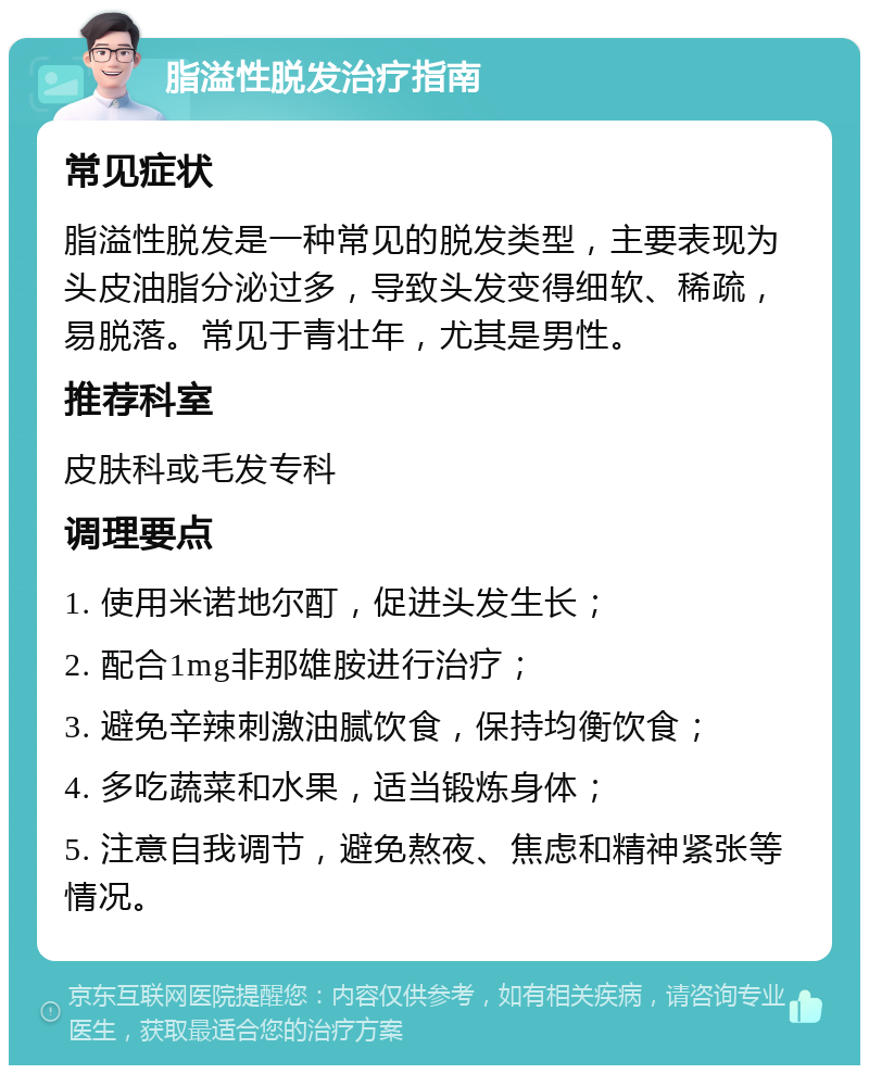 脂溢性脱发治疗指南 常见症状 脂溢性脱发是一种常见的脱发类型，主要表现为头皮油脂分泌过多，导致头发变得细软、稀疏，易脱落。常见于青壮年，尤其是男性。 推荐科室 皮肤科或毛发专科 调理要点 1. 使用米诺地尔酊，促进头发生长； 2. 配合1mg非那雄胺进行治疗； 3. 避免辛辣刺激油腻饮食，保持均衡饮食； 4. 多吃蔬菜和水果，适当锻炼身体； 5. 注意自我调节，避免熬夜、焦虑和精神紧张等情况。