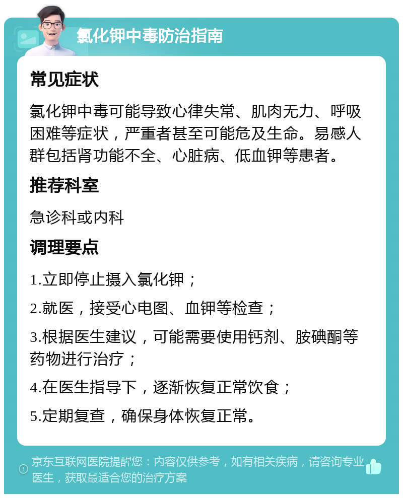 氯化钾中毒防治指南 常见症状 氯化钾中毒可能导致心律失常、肌肉无力、呼吸困难等症状，严重者甚至可能危及生命。易感人群包括肾功能不全、心脏病、低血钾等患者。 推荐科室 急诊科或内科 调理要点 1.立即停止摄入氯化钾； 2.就医，接受心电图、血钾等检查； 3.根据医生建议，可能需要使用钙剂、胺碘酮等药物进行治疗； 4.在医生指导下，逐渐恢复正常饮食； 5.定期复查，确保身体恢复正常。