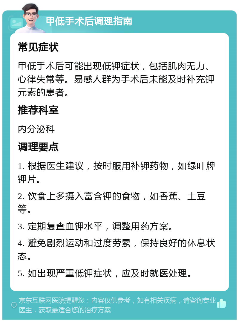 甲低手术后调理指南 常见症状 甲低手术后可能出现低钾症状，包括肌肉无力、心律失常等。易感人群为手术后未能及时补充钾元素的患者。 推荐科室 内分泌科 调理要点 1. 根据医生建议，按时服用补钾药物，如绿叶牌钾片。 2. 饮食上多摄入富含钾的食物，如香蕉、土豆等。 3. 定期复查血钾水平，调整用药方案。 4. 避免剧烈运动和过度劳累，保持良好的休息状态。 5. 如出现严重低钾症状，应及时就医处理。