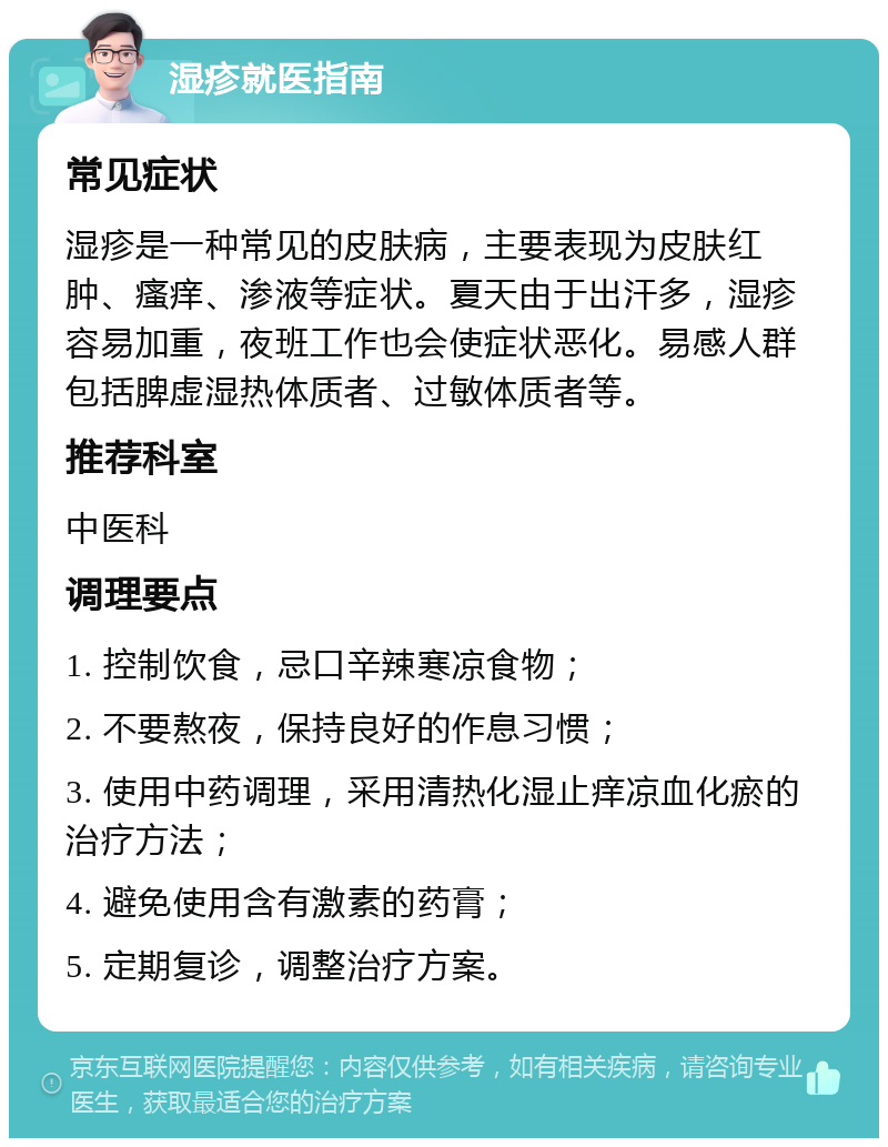 湿疹就医指南 常见症状 湿疹是一种常见的皮肤病，主要表现为皮肤红肿、瘙痒、渗液等症状。夏天由于出汗多，湿疹容易加重，夜班工作也会使症状恶化。易感人群包括脾虚湿热体质者、过敏体质者等。 推荐科室 中医科 调理要点 1. 控制饮食，忌口辛辣寒凉食物； 2. 不要熬夜，保持良好的作息习惯； 3. 使用中药调理，采用清热化湿止痒凉血化瘀的治疗方法； 4. 避免使用含有激素的药膏； 5. 定期复诊，调整治疗方案。