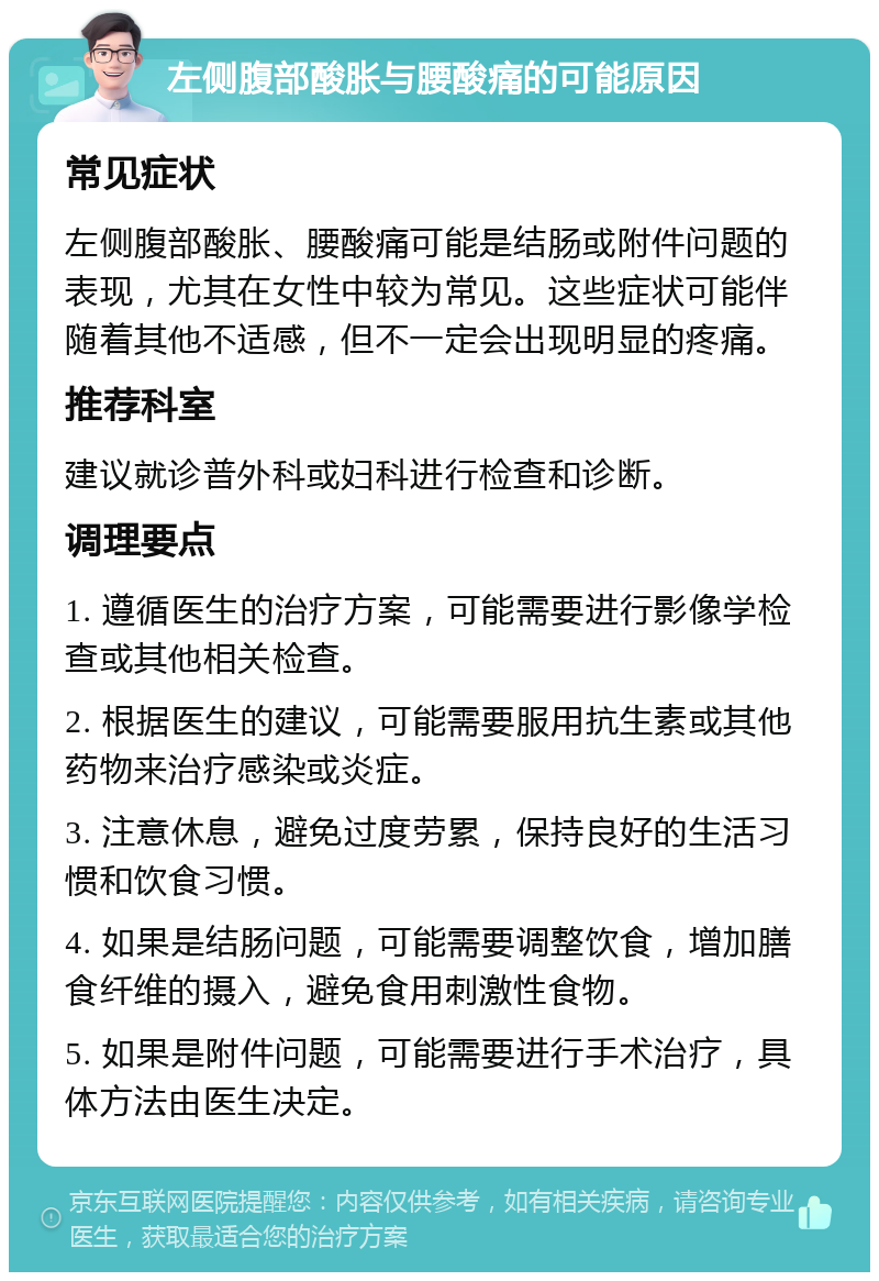 左侧腹部酸胀与腰酸痛的可能原因 常见症状 左侧腹部酸胀、腰酸痛可能是结肠或附件问题的表现，尤其在女性中较为常见。这些症状可能伴随着其他不适感，但不一定会出现明显的疼痛。 推荐科室 建议就诊普外科或妇科进行检查和诊断。 调理要点 1. 遵循医生的治疗方案，可能需要进行影像学检查或其他相关检查。 2. 根据医生的建议，可能需要服用抗生素或其他药物来治疗感染或炎症。 3. 注意休息，避免过度劳累，保持良好的生活习惯和饮食习惯。 4. 如果是结肠问题，可能需要调整饮食，增加膳食纤维的摄入，避免食用刺激性食物。 5. 如果是附件问题，可能需要进行手术治疗，具体方法由医生决定。