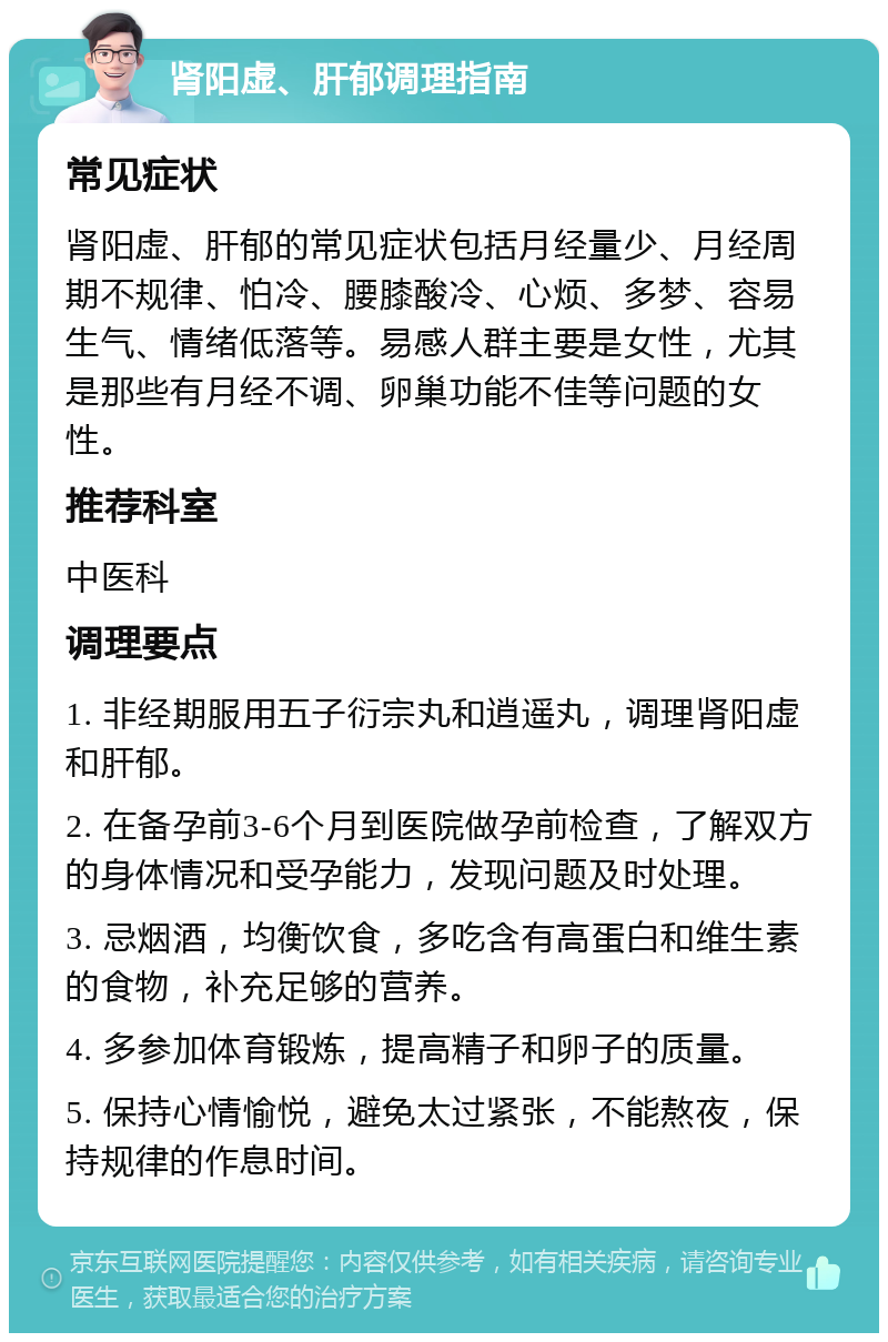 肾阳虚、肝郁调理指南 常见症状 肾阳虚、肝郁的常见症状包括月经量少、月经周期不规律、怕冷、腰膝酸冷、心烦、多梦、容易生气、情绪低落等。易感人群主要是女性，尤其是那些有月经不调、卵巢功能不佳等问题的女性。 推荐科室 中医科 调理要点 1. 非经期服用五子衍宗丸和逍遥丸，调理肾阳虚和肝郁。 2. 在备孕前3-6个月到医院做孕前检查，了解双方的身体情况和受孕能力，发现问题及时处理。 3. 忌烟酒，均衡饮食，多吃含有高蛋白和维生素的食物，补充足够的营养。 4. 多参加体育锻炼，提高精子和卵子的质量。 5. 保持心情愉悦，避免太过紧张，不能熬夜，保持规律的作息时间。