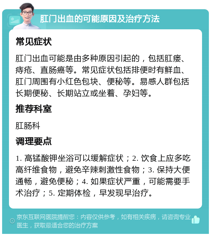 肛门出血的可能原因及治疗方法 常见症状 肛门出血可能是由多种原因引起的，包括肛瘘、痔疮、直肠癌等。常见症状包括排便时有鲜血、肛门周围有小红色包块、便秘等。易感人群包括长期便秘、长期站立或坐着、孕妇等。 推荐科室 肛肠科 调理要点 1. 高锰酸钾坐浴可以缓解症状；2. 饮食上应多吃高纤维食物，避免辛辣刺激性食物；3. 保持大便通畅，避免便秘；4. 如果症状严重，可能需要手术治疗；5. 定期体检，早发现早治疗。