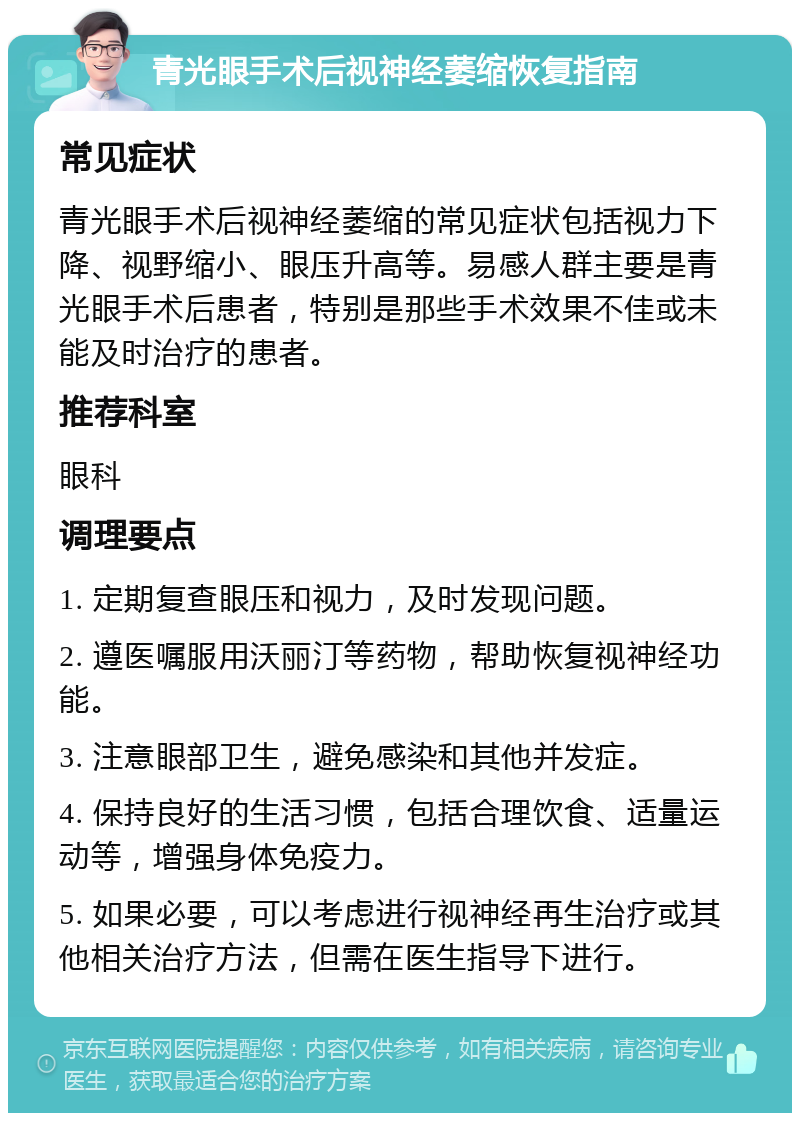 青光眼手术后视神经萎缩恢复指南 常见症状 青光眼手术后视神经萎缩的常见症状包括视力下降、视野缩小、眼压升高等。易感人群主要是青光眼手术后患者，特别是那些手术效果不佳或未能及时治疗的患者。 推荐科室 眼科 调理要点 1. 定期复查眼压和视力，及时发现问题。 2. 遵医嘱服用沃丽汀等药物，帮助恢复视神经功能。 3. 注意眼部卫生，避免感染和其他并发症。 4. 保持良好的生活习惯，包括合理饮食、适量运动等，增强身体免疫力。 5. 如果必要，可以考虑进行视神经再生治疗或其他相关治疗方法，但需在医生指导下进行。