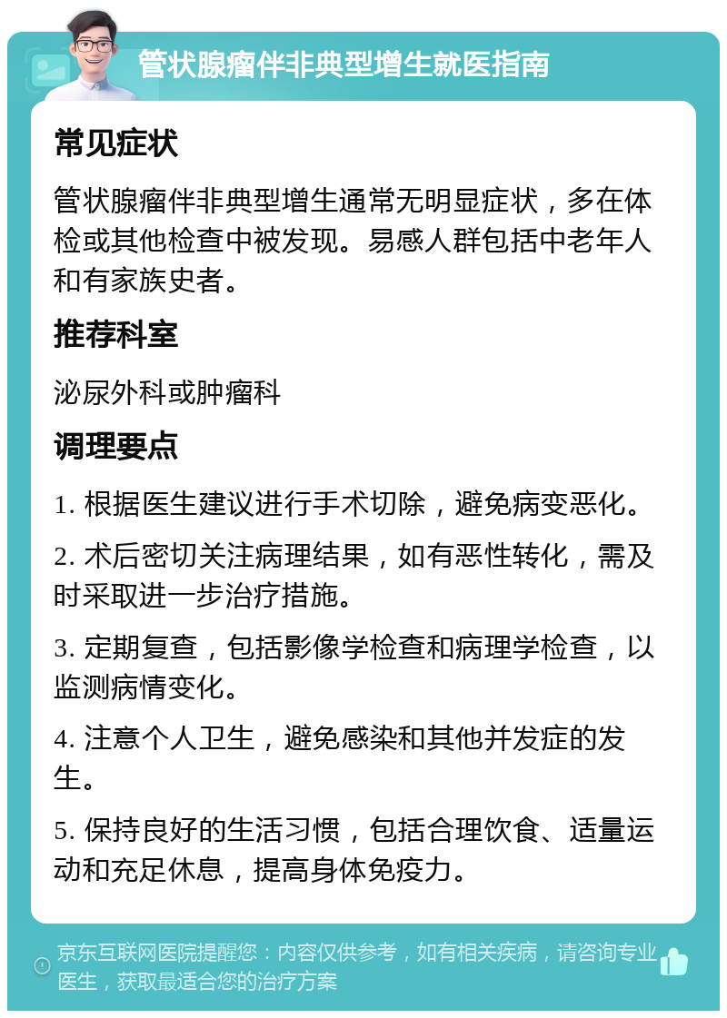 管状腺瘤伴非典型增生就医指南 常见症状 管状腺瘤伴非典型增生通常无明显症状，多在体检或其他检查中被发现。易感人群包括中老年人和有家族史者。 推荐科室 泌尿外科或肿瘤科 调理要点 1. 根据医生建议进行手术切除，避免病变恶化。 2. 术后密切关注病理结果，如有恶性转化，需及时采取进一步治疗措施。 3. 定期复查，包括影像学检查和病理学检查，以监测病情变化。 4. 注意个人卫生，避免感染和其他并发症的发生。 5. 保持良好的生活习惯，包括合理饮食、适量运动和充足休息，提高身体免疫力。