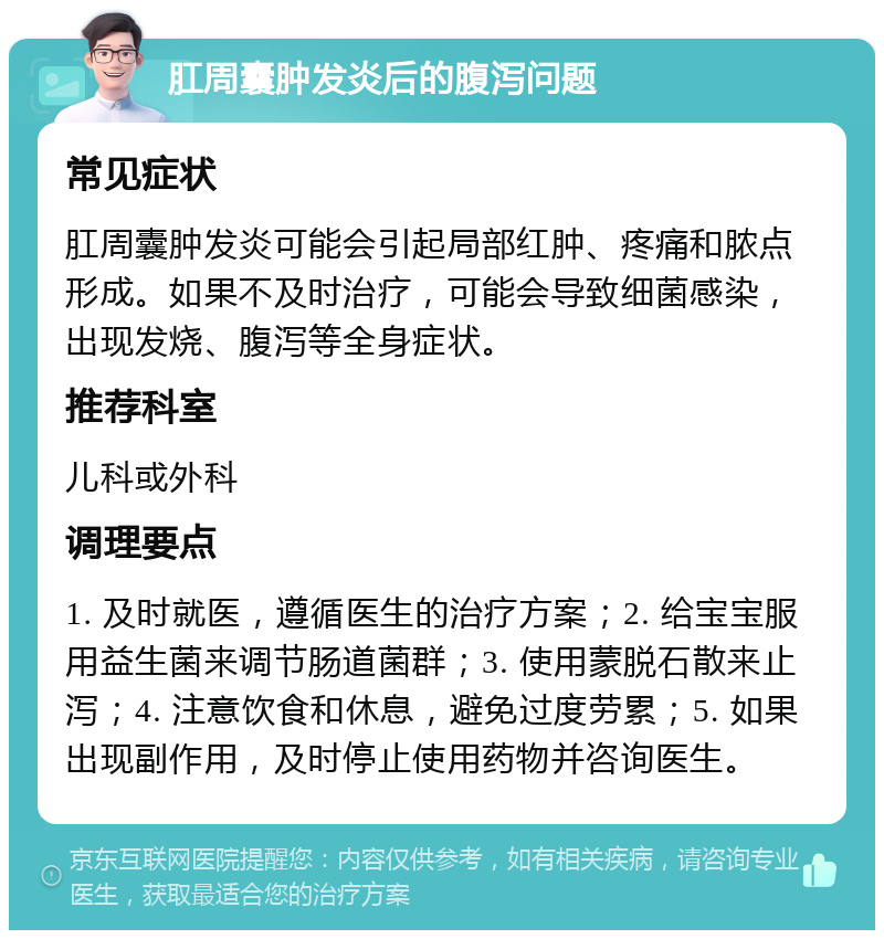 肛周囊肿发炎后的腹泻问题 常见症状 肛周囊肿发炎可能会引起局部红肿、疼痛和脓点形成。如果不及时治疗，可能会导致细菌感染，出现发烧、腹泻等全身症状。 推荐科室 儿科或外科 调理要点 1. 及时就医，遵循医生的治疗方案；2. 给宝宝服用益生菌来调节肠道菌群；3. 使用蒙脱石散来止泻；4. 注意饮食和休息，避免过度劳累；5. 如果出现副作用，及时停止使用药物并咨询医生。