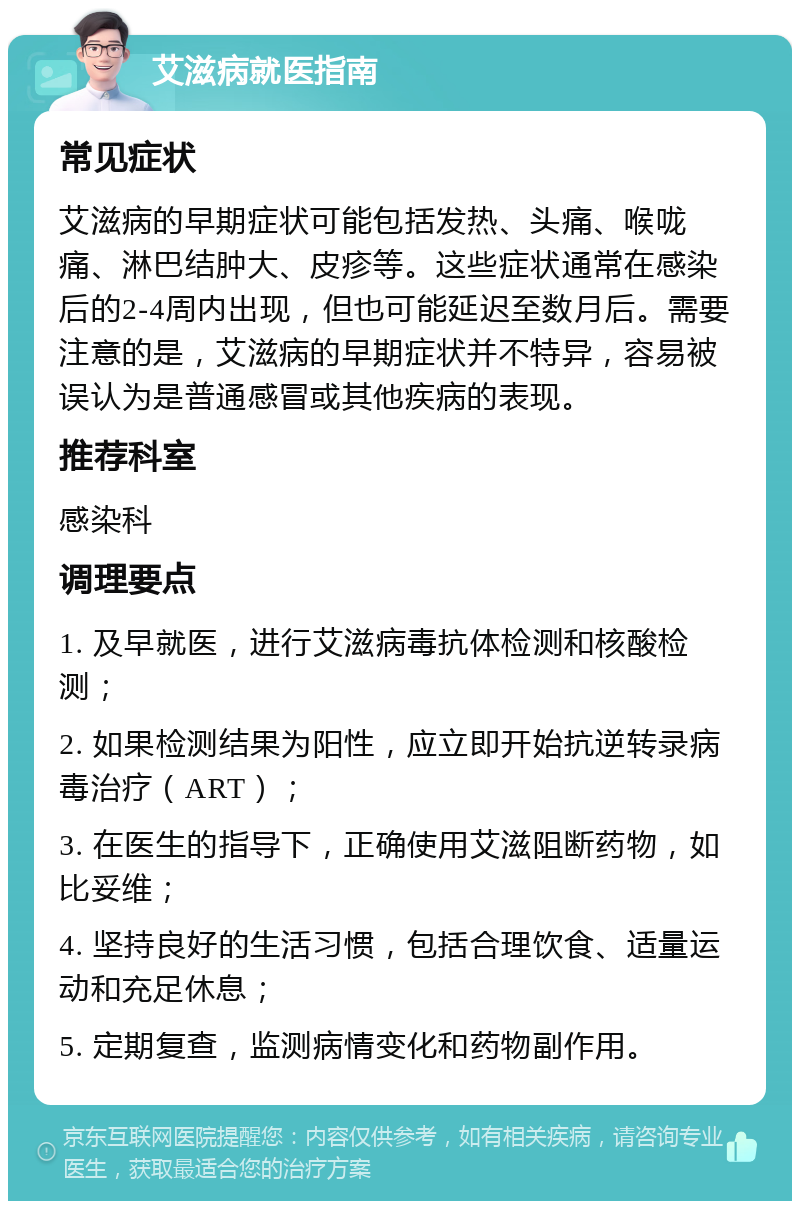 艾滋病就医指南 常见症状 艾滋病的早期症状可能包括发热、头痛、喉咙痛、淋巴结肿大、皮疹等。这些症状通常在感染后的2-4周内出现，但也可能延迟至数月后。需要注意的是，艾滋病的早期症状并不特异，容易被误认为是普通感冒或其他疾病的表现。 推荐科室 感染科 调理要点 1. 及早就医，进行艾滋病毒抗体检测和核酸检测； 2. 如果检测结果为阳性，应立即开始抗逆转录病毒治疗（ART）； 3. 在医生的指导下，正确使用艾滋阻断药物，如比妥维； 4. 坚持良好的生活习惯，包括合理饮食、适量运动和充足休息； 5. 定期复查，监测病情变化和药物副作用。