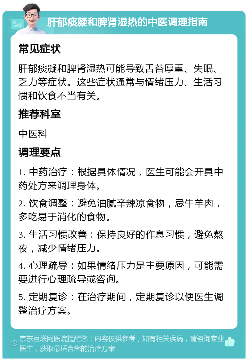 肝郁痰凝和脾肾湿热的中医调理指南 常见症状 肝郁痰凝和脾肾湿热可能导致舌苔厚重、失眠、乏力等症状。这些症状通常与情绪压力、生活习惯和饮食不当有关。 推荐科室 中医科 调理要点 1. 中药治疗：根据具体情况，医生可能会开具中药处方来调理身体。 2. 饮食调整：避免油腻辛辣凉食物，忌牛羊肉，多吃易于消化的食物。 3. 生活习惯改善：保持良好的作息习惯，避免熬夜，减少情绪压力。 4. 心理疏导：如果情绪压力是主要原因，可能需要进行心理疏导或咨询。 5. 定期复诊：在治疗期间，定期复诊以便医生调整治疗方案。