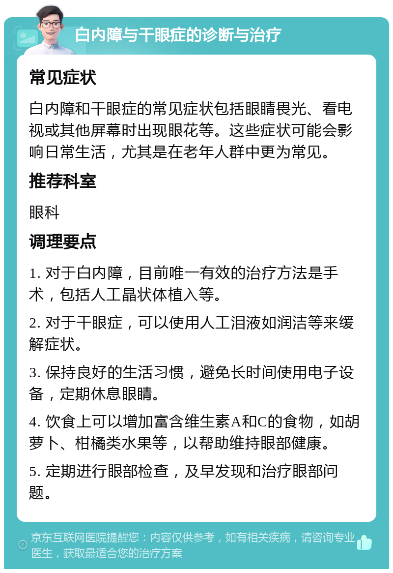 白内障与干眼症的诊断与治疗 常见症状 白内障和干眼症的常见症状包括眼睛畏光、看电视或其他屏幕时出现眼花等。这些症状可能会影响日常生活，尤其是在老年人群中更为常见。 推荐科室 眼科 调理要点 1. 对于白内障，目前唯一有效的治疗方法是手术，包括人工晶状体植入等。 2. 对于干眼症，可以使用人工泪液如润洁等来缓解症状。 3. 保持良好的生活习惯，避免长时间使用电子设备，定期休息眼睛。 4. 饮食上可以增加富含维生素A和C的食物，如胡萝卜、柑橘类水果等，以帮助维持眼部健康。 5. 定期进行眼部检查，及早发现和治疗眼部问题。