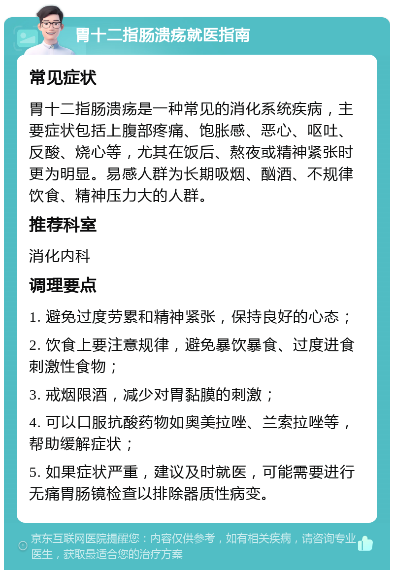 胃十二指肠溃疡就医指南 常见症状 胃十二指肠溃疡是一种常见的消化系统疾病，主要症状包括上腹部疼痛、饱胀感、恶心、呕吐、反酸、烧心等，尤其在饭后、熬夜或精神紧张时更为明显。易感人群为长期吸烟、酗酒、不规律饮食、精神压力大的人群。 推荐科室 消化内科 调理要点 1. 避免过度劳累和精神紧张，保持良好的心态； 2. 饮食上要注意规律，避免暴饮暴食、过度进食刺激性食物； 3. 戒烟限酒，减少对胃黏膜的刺激； 4. 可以口服抗酸药物如奥美拉唑、兰索拉唑等，帮助缓解症状； 5. 如果症状严重，建议及时就医，可能需要进行无痛胃肠镜检查以排除器质性病变。