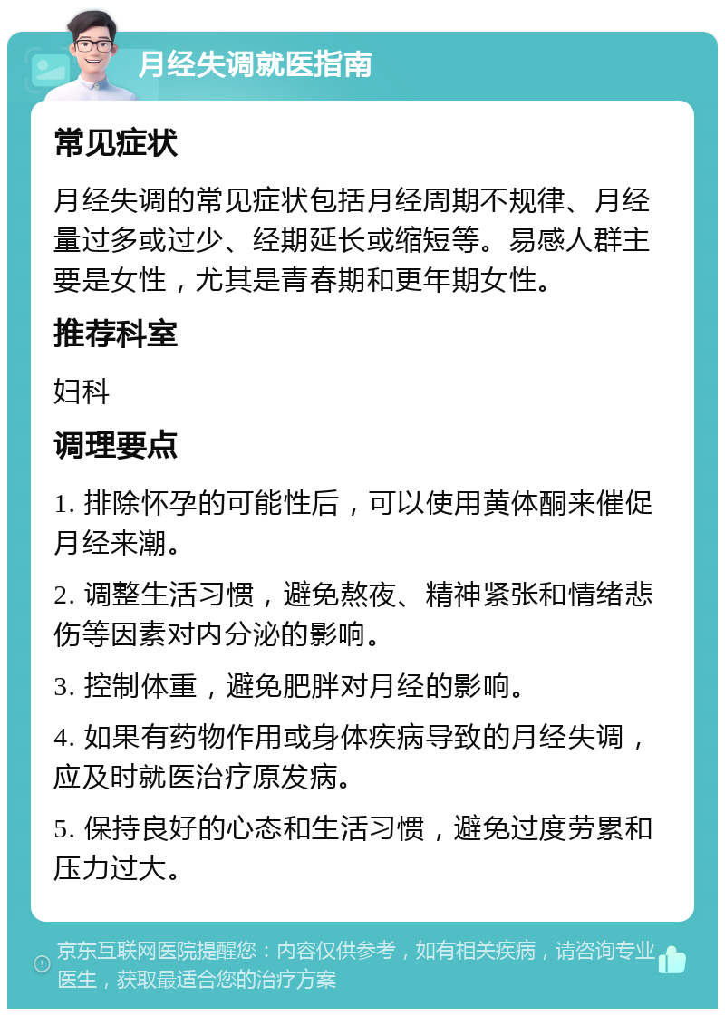 月经失调就医指南 常见症状 月经失调的常见症状包括月经周期不规律、月经量过多或过少、经期延长或缩短等。易感人群主要是女性，尤其是青春期和更年期女性。 推荐科室 妇科 调理要点 1. 排除怀孕的可能性后，可以使用黄体酮来催促月经来潮。 2. 调整生活习惯，避免熬夜、精神紧张和情绪悲伤等因素对内分泌的影响。 3. 控制体重，避免肥胖对月经的影响。 4. 如果有药物作用或身体疾病导致的月经失调，应及时就医治疗原发病。 5. 保持良好的心态和生活习惯，避免过度劳累和压力过大。