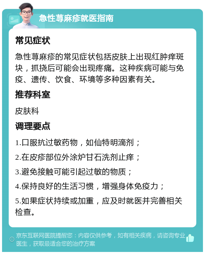 急性荨麻疹就医指南 常见症状 急性荨麻疹的常见症状包括皮肤上出现红肿痒斑块，抓挠后可能会出现疼痛。这种疾病可能与免疫、遗传、饮食、环境等多种因素有关。 推荐科室 皮肤科 调理要点 1.口服抗过敏药物，如仙特明滴剂； 2.在皮疹部位外涂炉甘石洗剂止痒； 3.避免接触可能引起过敏的物质； 4.保持良好的生活习惯，增强身体免疫力； 5.如果症状持续或加重，应及时就医并完善相关检查。