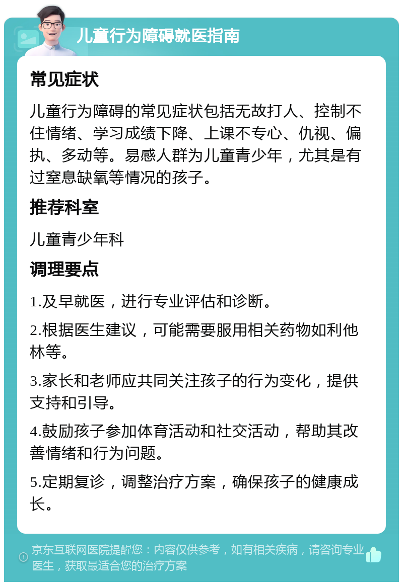 儿童行为障碍就医指南 常见症状 儿童行为障碍的常见症状包括无故打人、控制不住情绪、学习成绩下降、上课不专心、仇视、偏执、多动等。易感人群为儿童青少年，尤其是有过窒息缺氧等情况的孩子。 推荐科室 儿童青少年科 调理要点 1.及早就医，进行专业评估和诊断。 2.根据医生建议，可能需要服用相关药物如利他林等。 3.家长和老师应共同关注孩子的行为变化，提供支持和引导。 4.鼓励孩子参加体育活动和社交活动，帮助其改善情绪和行为问题。 5.定期复诊，调整治疗方案，确保孩子的健康成长。