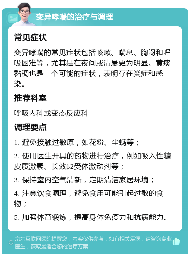 变异哮喘的治疗与调理 常见症状 变异哮喘的常见症状包括咳嗽、喘息、胸闷和呼吸困难等，尤其是在夜间或清晨更为明显。黄痰黏稠也是一个可能的症状，表明存在炎症和感染。 推荐科室 呼吸内科或变态反应科 调理要点 1. 避免接触过敏原，如花粉、尘螨等； 2. 使用医生开具的药物进行治疗，例如吸入性糖皮质激素、长效β2受体激动剂等； 3. 保持室内空气清新，定期清洁家居环境； 4. 注意饮食调理，避免食用可能引起过敏的食物； 5. 加强体育锻炼，提高身体免疫力和抗病能力。