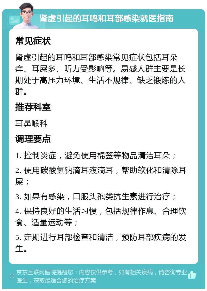 肾虚引起的耳鸣和耳部感染就医指南 常见症状 肾虚引起的耳鸣和耳部感染常见症状包括耳朵痒、耳屎多、听力受影响等。易感人群主要是长期处于高压力环境、生活不规律、缺乏锻炼的人群。 推荐科室 耳鼻喉科 调理要点 1. 控制炎症，避免使用棉签等物品清洁耳朵； 2. 使用碳酸氢钠滴耳液滴耳，帮助软化和清除耳屎； 3. 如果有感染，口服头孢类抗生素进行治疗； 4. 保持良好的生活习惯，包括规律作息、合理饮食、适量运动等； 5. 定期进行耳部检查和清洁，预防耳部疾病的发生。