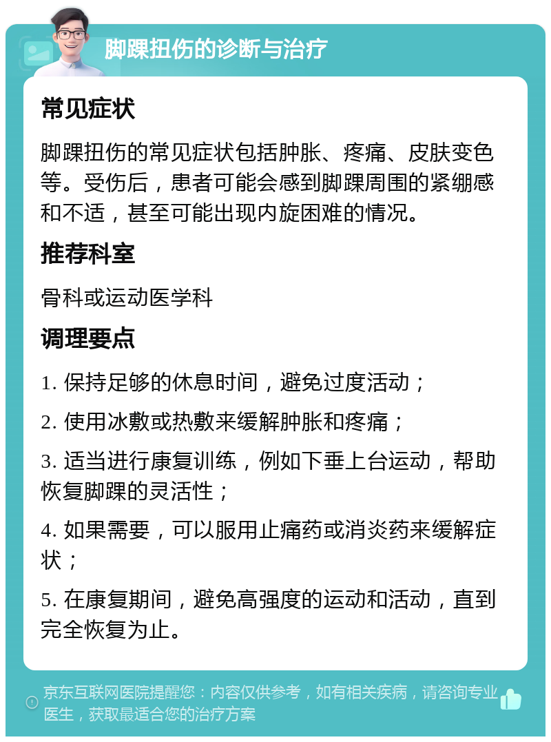 脚踝扭伤的诊断与治疗 常见症状 脚踝扭伤的常见症状包括肿胀、疼痛、皮肤变色等。受伤后，患者可能会感到脚踝周围的紧绷感和不适，甚至可能出现内旋困难的情况。 推荐科室 骨科或运动医学科 调理要点 1. 保持足够的休息时间，避免过度活动； 2. 使用冰敷或热敷来缓解肿胀和疼痛； 3. 适当进行康复训练，例如下垂上台运动，帮助恢复脚踝的灵活性； 4. 如果需要，可以服用止痛药或消炎药来缓解症状； 5. 在康复期间，避免高强度的运动和活动，直到完全恢复为止。