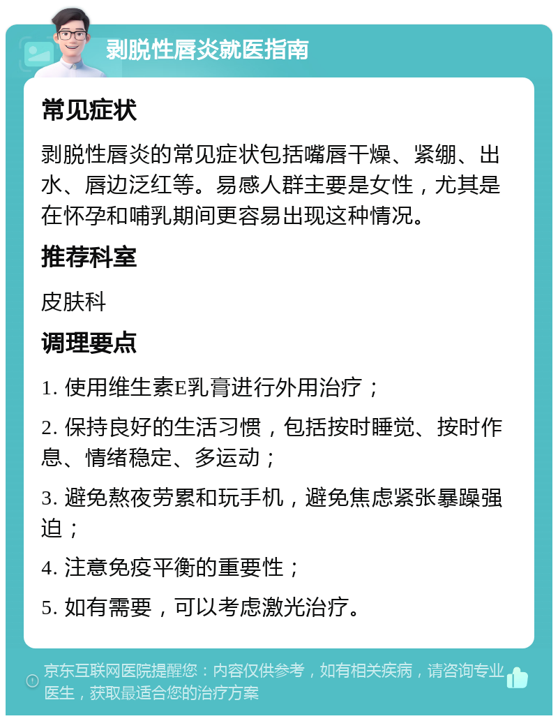 剥脱性唇炎就医指南 常见症状 剥脱性唇炎的常见症状包括嘴唇干燥、紧绷、出水、唇边泛红等。易感人群主要是女性，尤其是在怀孕和哺乳期间更容易出现这种情况。 推荐科室 皮肤科 调理要点 1. 使用维生素E乳膏进行外用治疗； 2. 保持良好的生活习惯，包括按时睡觉、按时作息、情绪稳定、多运动； 3. 避免熬夜劳累和玩手机，避免焦虑紧张暴躁强迫； 4. 注意免疫平衡的重要性； 5. 如有需要，可以考虑激光治疗。