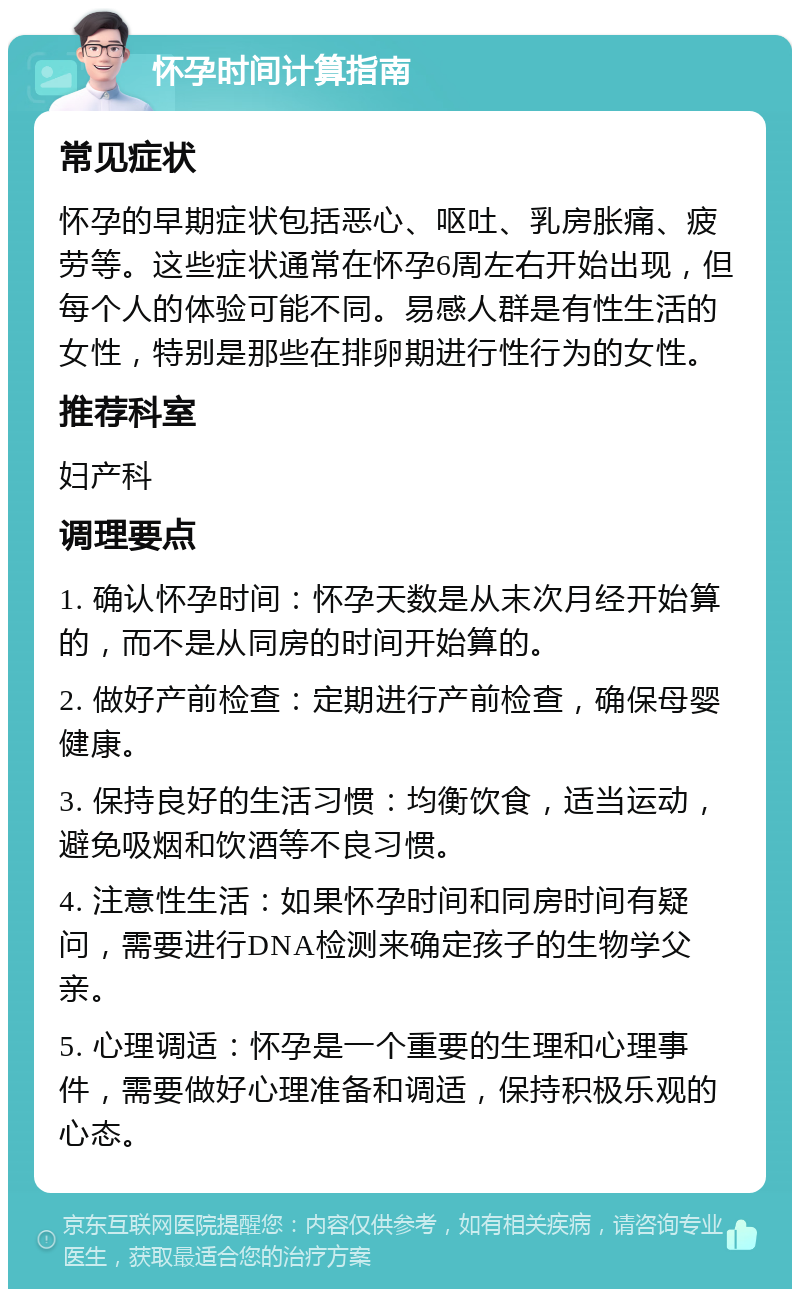 怀孕时间计算指南 常见症状 怀孕的早期症状包括恶心、呕吐、乳房胀痛、疲劳等。这些症状通常在怀孕6周左右开始出现，但每个人的体验可能不同。易感人群是有性生活的女性，特别是那些在排卵期进行性行为的女性。 推荐科室 妇产科 调理要点 1. 确认怀孕时间：怀孕天数是从末次月经开始算的，而不是从同房的时间开始算的。 2. 做好产前检查：定期进行产前检查，确保母婴健康。 3. 保持良好的生活习惯：均衡饮食，适当运动，避免吸烟和饮酒等不良习惯。 4. 注意性生活：如果怀孕时间和同房时间有疑问，需要进行DNA检测来确定孩子的生物学父亲。 5. 心理调适：怀孕是一个重要的生理和心理事件，需要做好心理准备和调适，保持积极乐观的心态。