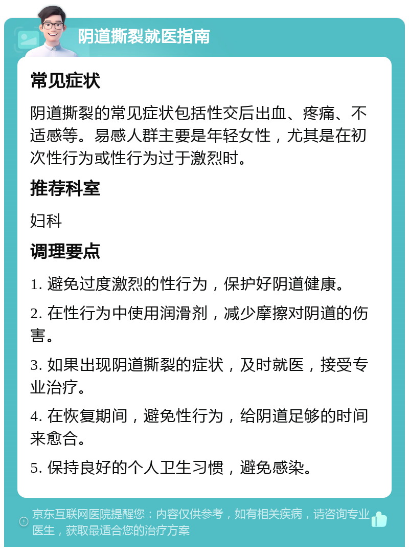 阴道撕裂就医指南 常见症状 阴道撕裂的常见症状包括性交后出血、疼痛、不适感等。易感人群主要是年轻女性，尤其是在初次性行为或性行为过于激烈时。 推荐科室 妇科 调理要点 1. 避免过度激烈的性行为，保护好阴道健康。 2. 在性行为中使用润滑剂，减少摩擦对阴道的伤害。 3. 如果出现阴道撕裂的症状，及时就医，接受专业治疗。 4. 在恢复期间，避免性行为，给阴道足够的时间来愈合。 5. 保持良好的个人卫生习惯，避免感染。