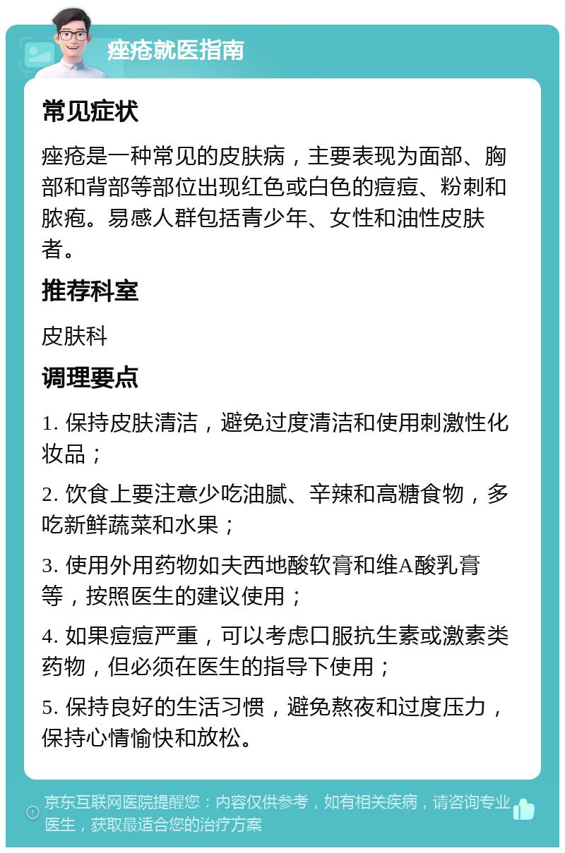 痤疮就医指南 常见症状 痤疮是一种常见的皮肤病，主要表现为面部、胸部和背部等部位出现红色或白色的痘痘、粉刺和脓疱。易感人群包括青少年、女性和油性皮肤者。 推荐科室 皮肤科 调理要点 1. 保持皮肤清洁，避免过度清洁和使用刺激性化妆品； 2. 饮食上要注意少吃油腻、辛辣和高糖食物，多吃新鲜蔬菜和水果； 3. 使用外用药物如夫西地酸软膏和维A酸乳膏等，按照医生的建议使用； 4. 如果痘痘严重，可以考虑口服抗生素或激素类药物，但必须在医生的指导下使用； 5. 保持良好的生活习惯，避免熬夜和过度压力，保持心情愉快和放松。