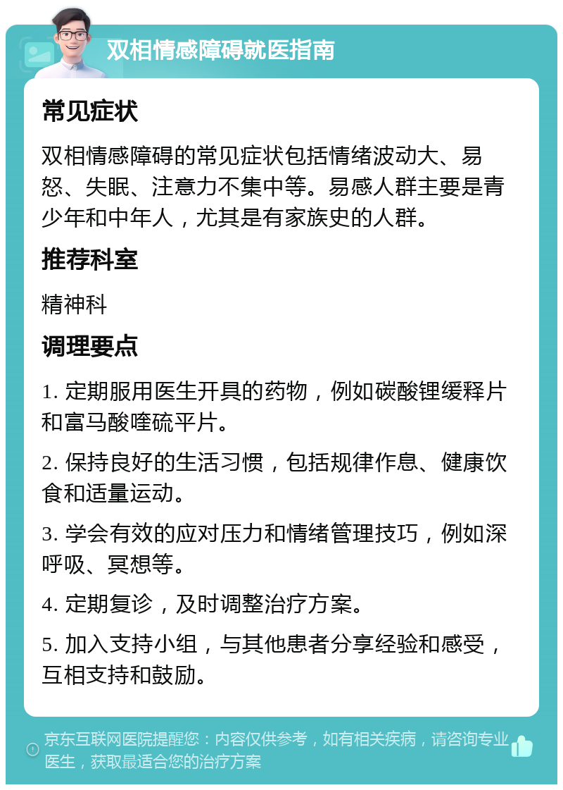 双相情感障碍就医指南 常见症状 双相情感障碍的常见症状包括情绪波动大、易怒、失眠、注意力不集中等。易感人群主要是青少年和中年人，尤其是有家族史的人群。 推荐科室 精神科 调理要点 1. 定期服用医生开具的药物，例如碳酸锂缓释片和富马酸喹硫平片。 2. 保持良好的生活习惯，包括规律作息、健康饮食和适量运动。 3. 学会有效的应对压力和情绪管理技巧，例如深呼吸、冥想等。 4. 定期复诊，及时调整治疗方案。 5. 加入支持小组，与其他患者分享经验和感受，互相支持和鼓励。