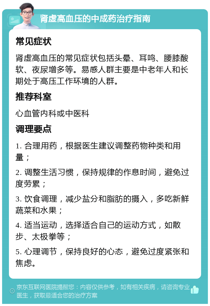 肾虚高血压的中成药治疗指南 常见症状 肾虚高血压的常见症状包括头晕、耳鸣、腰膝酸软、夜尿增多等。易感人群主要是中老年人和长期处于高压工作环境的人群。 推荐科室 心血管内科或中医科 调理要点 1. 合理用药，根据医生建议调整药物种类和用量； 2. 调整生活习惯，保持规律的作息时间，避免过度劳累； 3. 饮食调理，减少盐分和脂肪的摄入，多吃新鲜蔬菜和水果； 4. 适当运动，选择适合自己的运动方式，如散步、太极拳等； 5. 心理调节，保持良好的心态，避免过度紧张和焦虑。