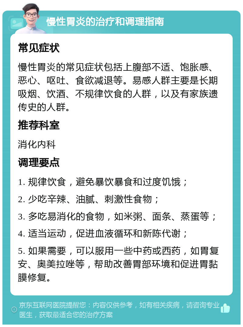 慢性胃炎的治疗和调理指南 常见症状 慢性胃炎的常见症状包括上腹部不适、饱胀感、恶心、呕吐、食欲减退等。易感人群主要是长期吸烟、饮酒、不规律饮食的人群，以及有家族遗传史的人群。 推荐科室 消化内科 调理要点 1. 规律饮食，避免暴饮暴食和过度饥饿； 2. 少吃辛辣、油腻、刺激性食物； 3. 多吃易消化的食物，如米粥、面条、蒸蛋等； 4. 适当运动，促进血液循环和新陈代谢； 5. 如果需要，可以服用一些中药或西药，如胃复安、奥美拉唑等，帮助改善胃部环境和促进胃黏膜修复。