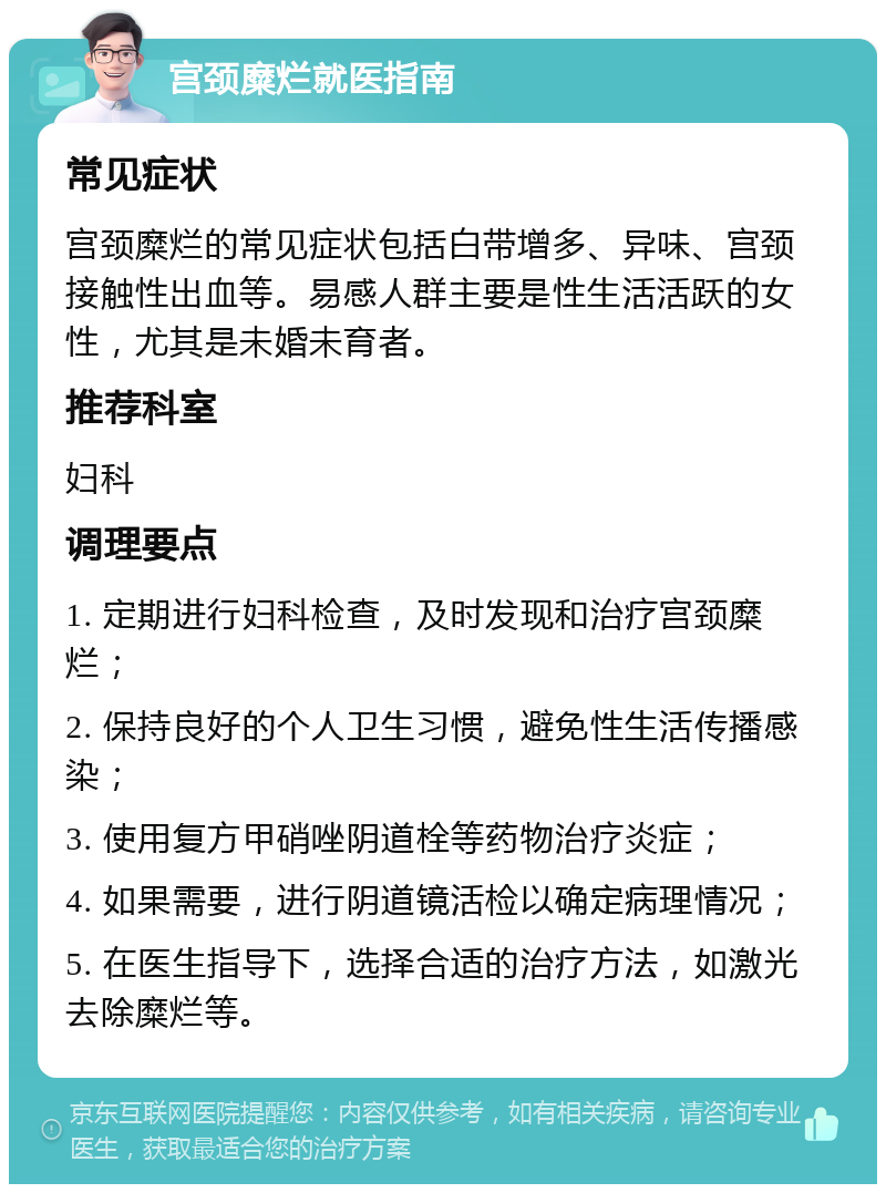 宫颈糜烂就医指南 常见症状 宫颈糜烂的常见症状包括白带增多、异味、宫颈接触性出血等。易感人群主要是性生活活跃的女性，尤其是未婚未育者。 推荐科室 妇科 调理要点 1. 定期进行妇科检查，及时发现和治疗宫颈糜烂； 2. 保持良好的个人卫生习惯，避免性生活传播感染； 3. 使用复方甲硝唑阴道栓等药物治疗炎症； 4. 如果需要，进行阴道镜活检以确定病理情况； 5. 在医生指导下，选择合适的治疗方法，如激光去除糜烂等。