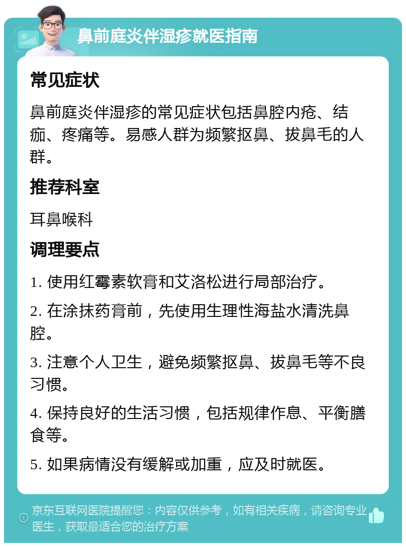 鼻前庭炎伴湿疹就医指南 常见症状 鼻前庭炎伴湿疹的常见症状包括鼻腔内疮、结痂、疼痛等。易感人群为频繁抠鼻、拔鼻毛的人群。 推荐科室 耳鼻喉科 调理要点 1. 使用红霉素软膏和艾洛松进行局部治疗。 2. 在涂抹药膏前，先使用生理性海盐水清洗鼻腔。 3. 注意个人卫生，避免频繁抠鼻、拔鼻毛等不良习惯。 4. 保持良好的生活习惯，包括规律作息、平衡膳食等。 5. 如果病情没有缓解或加重，应及时就医。