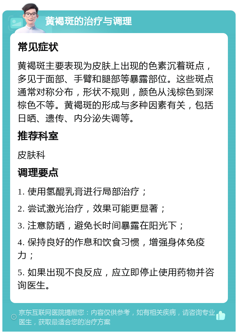 黄褐斑的治疗与调理 常见症状 黄褐斑主要表现为皮肤上出现的色素沉着斑点，多见于面部、手臂和腿部等暴露部位。这些斑点通常对称分布，形状不规则，颜色从浅棕色到深棕色不等。黄褐斑的形成与多种因素有关，包括日晒、遗传、内分泌失调等。 推荐科室 皮肤科 调理要点 1. 使用氢醌乳膏进行局部治疗； 2. 尝试激光治疗，效果可能更显著； 3. 注意防晒，避免长时间暴露在阳光下； 4. 保持良好的作息和饮食习惯，增强身体免疫力； 5. 如果出现不良反应，应立即停止使用药物并咨询医生。